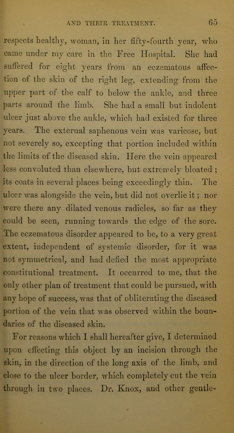 respects healthy, woman, in her fifty-fourth year, who came under my care in the Free Hospital. She had suffered for eight years from an eczematous affec- tion of the skin of the right leg, extending from the upper part of the calf to below the ankle, and three parts around the limb. She had a small but indolent ulcer just above the ankle, which had existed for three years. The external saphenous vein was varicose, but not severely so, excepting that portion included within the limits of the diseased skin. Here the vein appeared less convoluted than elsewhere, but extremely bloated ; its coats in several places being exceedingly thin. The ulcer was alongside the vein, but did not overlie it; nor were there any dilated venous radicles, so far as they could be seen, running towards the edge of the sore. The eczematous disorder appeared to be, to a very great extent, independent of systemic disorder, for it was not symmetrical, and had defied the most appropriate constitutional treatment. It occurred to me, that the only other plan of treatment that could be pursued, with any hope of success, was that of obliterating the diseased portion of the vein that was observed within the boun- daries of the diseased skin. For reasons which I shall hereafter give, I determined upon effecting this object by an incision through the skin, in the direction of the long axis of the limb, and close to the ulcer border, which completely cut the vein through in two places. Dr. Knox, and other gentle-