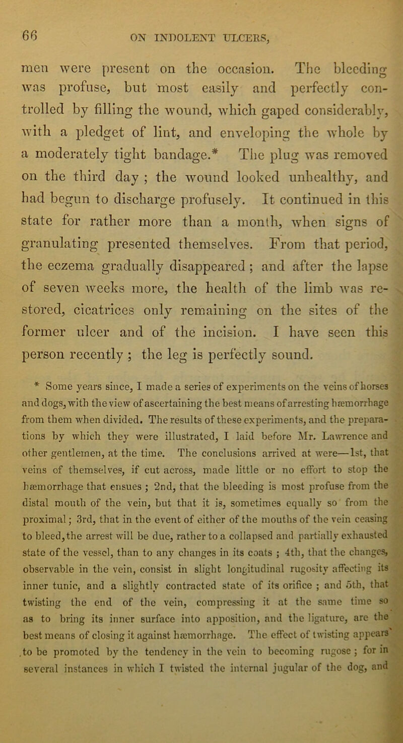 men were present on the occasion. The bleeding was profuse, but most easily and perfectly con- trolled by filling the wound, which gaped considerably, with a pledget of lint, and enveloping the whole by a moderately tight bandage.* The plug was removed on the third day ; the wound looked unhealthy, and had begun to discharge profusely. It continued in this state for rather more than a month, when signs of granulating presented themselves. From that period, the eczema gradually disappeared ; and after the lapse of seven weeks more, the health of the limb was re- stored, cicatrices only remaining on the sites of the former ulcer and of the incision. I have seen this person recently ; the leg is perfectly sound. * Some years since, I made a series of experiments on the veins of horses and dogs, with the view of ascertaining the best means of arresting haemorrhage from them when divided. The results of these experiments, and the prepara- tions by which they were illustrated, I laid before Mr. Lawrence and other gentlemen, at the time. The conclusions arrived at were—1st, that veins of themselves, if cut across, made little or no effort to stop the haemorrhage that ensues ; 2nd, that the bleeding is most profuse from the distal mouth of the vein, but that it is, sometimes equally so from the proximal; 3rd, that in the event of either of the mouths of the vein ceasing to bleed,the arrest will be due, rather to a collapsed and partially exhausted state of the vessel, than to any changes in its coats ; 4th, that the changes, observable in the vein, consist in slight longitudinal rugosity affecting its inner tunic, and a slightly contracted state of its orifice ; and 5th, that twisting the end of the vein, compressing it at the same time so as to bring its inner surface into apposition, and the ligature, are the best means of closing it against hamiorrhnge. The effect of twisting appears .to be promoted by the tendency in the vein to becoming rugose; for in several instances in which I twisted the internal jugular of the dog, and