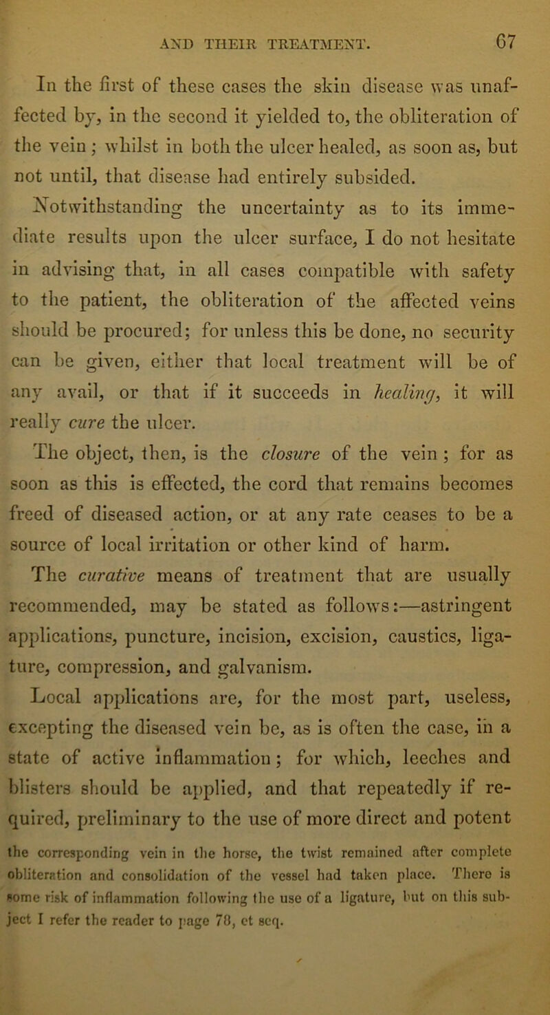 07 In the first of these cases the skin disease was unaf- fected by, in the second it yielded to, the obliteration of the vein ; whilst in both the ulcer healed, as soon as, but not until, that disease had entirely subsided. Notwithstanding the uncertainty as to its imme- diate results upon the ulcer surface, I do not hesitate in advising that, in all cases compatible with safety to the patient, the obliteration of the affected veins should be procured; for unless this be done, no security can be given, either that local treatment will be of any avail, or that if it succeeds in healing, it will really cure the ulcer. The object, then, is the closure of the vein ; for as soon as this is effected, the cord that remains becomes freed of diseased action, or at any rate ceases to be a source of local irritation or other kind of harm. The curative means of treatment that are usually recommended, may be stated as follows:—astringent applications, puncture, incision, excision, caustics, liga- ture, compression, and galvanism. Local applications are, for the most part, useless, excepting the diseased vein be, as is often the case, iii a state of active inflammation ; for which, leeches and blisters should be applied, and that repeatedly if re- quired, preliminary to the use of more direct and potent the corresponding vein in the horse, the twist remained after complete obliteration and consolidation of the vessel had taken place. There is some risk of inflammation following the use of a ligature, but on this sub- ject I refer the reader to page 78, et scq.