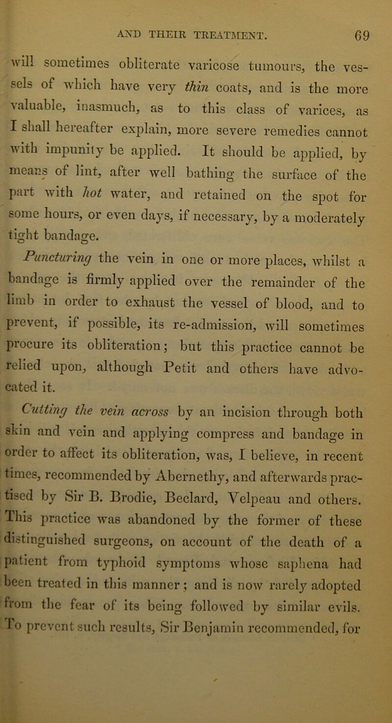 will sometimes obliterate varicose tumours, the ves- sels of which have very thin coats, and is the more valuable, inasmuch, as to this class of varices, as X shall heieafter explain, more severe remedies cannot with impunity be applied. It should be applied, by means of lint, after well bathing the surface of the part with hot water, and retained on the spot for some hours, or even days, if necessary, by a moderately tight bandage. Puncturing the vein in one or more places, whilst a bandage is firmly applied over the remainder of the limb in order to exhaust the vessel of blood, and to prevent, if possible, its re-admission, will sometimes procure its obliteration; but this practice cannot be relied upon, although Petit and others have advo- cated it. Cutting the vein across by an incision through both skin and vein and applying compress and bandage in order to affect its obliteration, was, I believe, in recent times, recommended by Abernethy, and afterwards prac- tised by Sir B. Brodie, Beclard, Velpeau and others. This practice was abandoned by the former of these distinguished surgeons, on account of the death of a patient from typhoid symptoms whose saphena had been treated in this manner ; and is now rarely adopted from the fear of its being followed by similar evils. To prevent such results. Sir Benjamin recommended, for