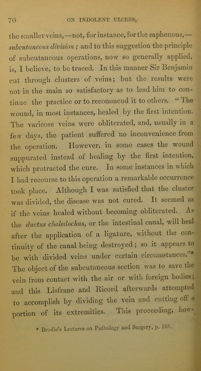 the smaller veins,—not, for instance, for the saphenous,— subcutaneous division; and to this suggestion the principle of subcutaneous operations, now so generally applied, is, I believe, to be traced. In this manner Sir Benjamin cut through clusters of veins; but the results were not in the main so satisfactory as to lead him to con- tinue the practice or to recommend it to others. “ The wound, in most instances, healed by the first intention. The varicose veins were obliterated, and, usually in a few days, the patient suffered no inconvenience from the operation. However, in some cases the wound suppurated instead of healing by the first intention, which protracted the cure. In some instances in which I had recourse to this operation a remarkable occurrence took place. Although I was satisfied that the cluster was divided, the disease was not cured. It seemed as if the veins healed without becoming obliterated. As the ductus choledochus, or the intestinal canal, will heal after the application of a ligature, without the con- tinuity of the canal being destroyed ; so it appears to be with divided veins under certain circumstances.'* The object of the subcutaneous section was to save the vein from contact with the air or with foreign bodies; and this Lisfranc and Ricord afterwards attempted to accomplish by dividing the vein and cutting off a portion of its extremities. This proceeding, how-% * Brodie’s Lectures on Pathology and Surgery, p. 10P.