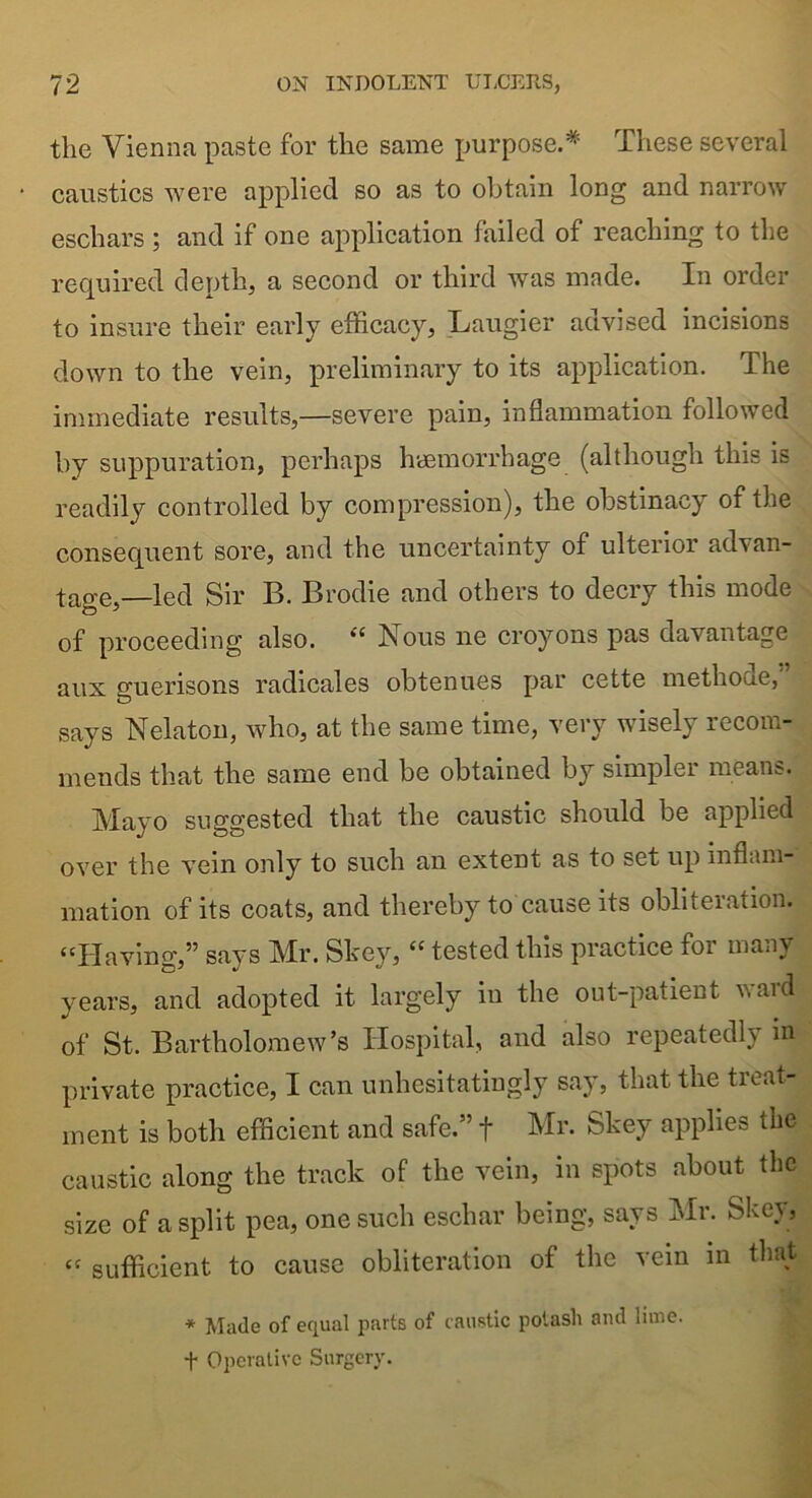 the Vienna paste for the same purpose.* These several caustics were applied so as to obtain long and narrow eschars ; and if one application failed of reaching to the required depth, a second or third was made. In order to insure their early efficacy, Laugier advised incisions down to the vein, preliminary to its application. The immediate results,—severe pain, inflammation followed by suppuration, perhaps haemorrhage (although this is readily controlled by compression), the obstinacy of the consequent sore, and the uncertainty of ulterior advan- tage,—led Sir B. Brodie and others to decry this mode of proceeding also. “ Nous ne croyons pas davantage aux guerisons radicales obtenues par cette methoue, says Nelaton, who, at the same time, very wisely recom- mends that the same end be obtained by simpler means. Mayo suggested that the caustic should be applied over the vein only to such an extent as to set up inflam- mation of its coats, and thereby to cause its obliteration. “Having,” says Mr. Skey, “ tested this practice for many years, and adopted it largely in the out-patient waul of St. Bartholomew’s Hospital, and also repeatedly in private practice, I can unhesitatingly say, that the tieat- ment is both efficient and safe.” f Mr. Skey applies the caustic along the track of the vein, in spots about the size of a split pea, one such eschar being, says Mr. Skey, “ sufficient to cause obliteration of the vein m that * Made of equal parts of caustic potash and lime. f Operative Surgery.