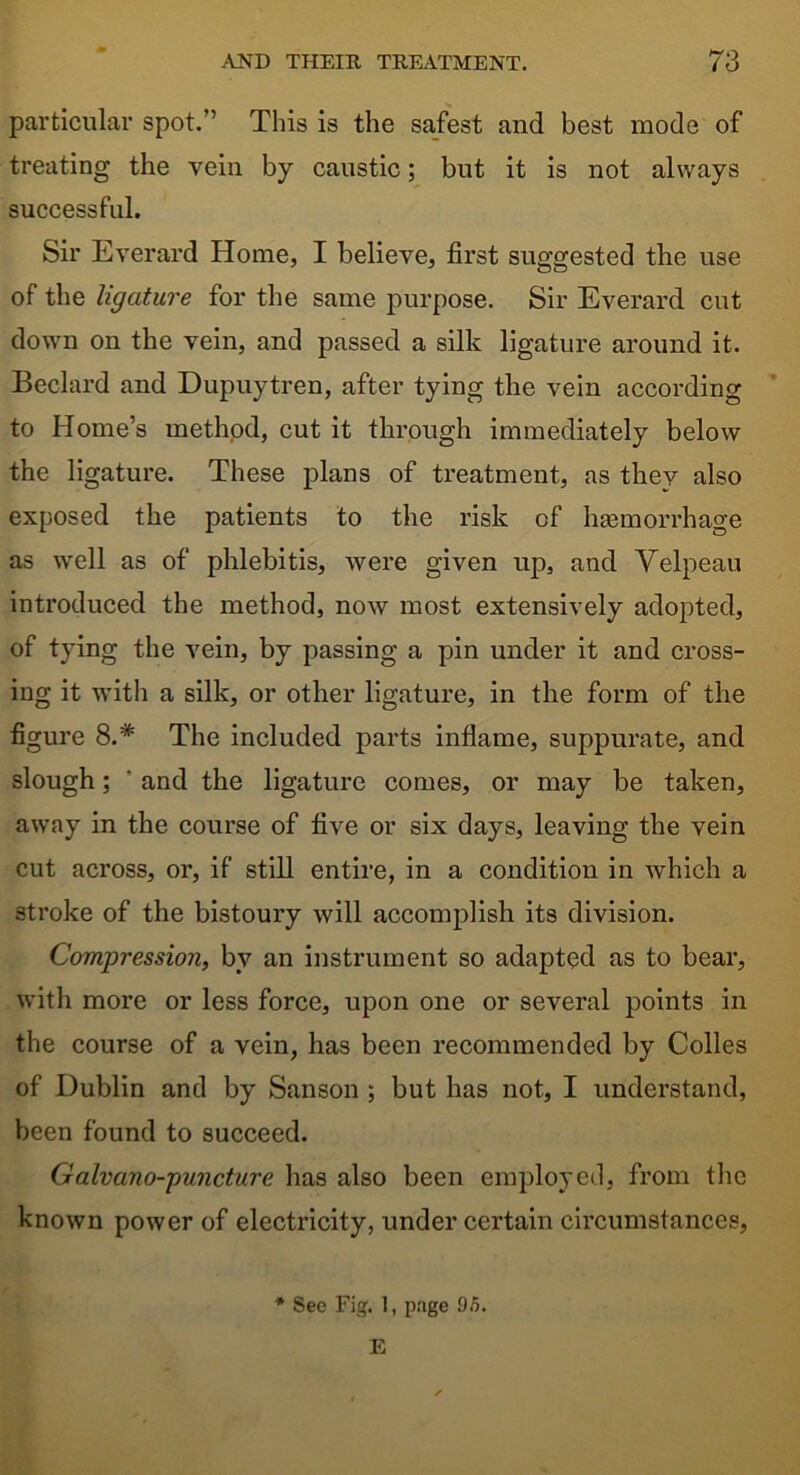 particular spot.” This is the safest and best mode of treating the vein by caustic; but it is not always successful. Sir Everard Home, I believe, first suggested the use of the ligature for the same purpose. Sir Everard cut down on the vein, and passed a silk ligature around it. Beclard and Dupuytren, after tying the vein according to Home’s method, cut it through immediately below the ligature. These plans of treatment, as they also exposed the patients to the risk of haemorrhage as well as of phlebitis, were given up, and Velpeau introduced the method, now most extensively adopted, of tying the vein, by passing a pin under it and cross- ing it with a silk, or other ligature, in the form of the figure 8.* The included parts inflame, suppurate, and slough; ' and the ligature comes, or may be taken, away in the course of five or six days, leaving the vein cut across, or, if still entire, in a condition in which a stroke of the bistoury will accomplish its division. Compression, by an instrument so adapted as to bear, with more or less force, upon one or several points in the course of a vein, has been recommended by Colles of Dublin and by Sanson ; but has not, I understand, been found to succeed. Galvano-puncture has also been employed, from the known power of electricity, under certain circumstances, * See Fig. 1, page 95. E