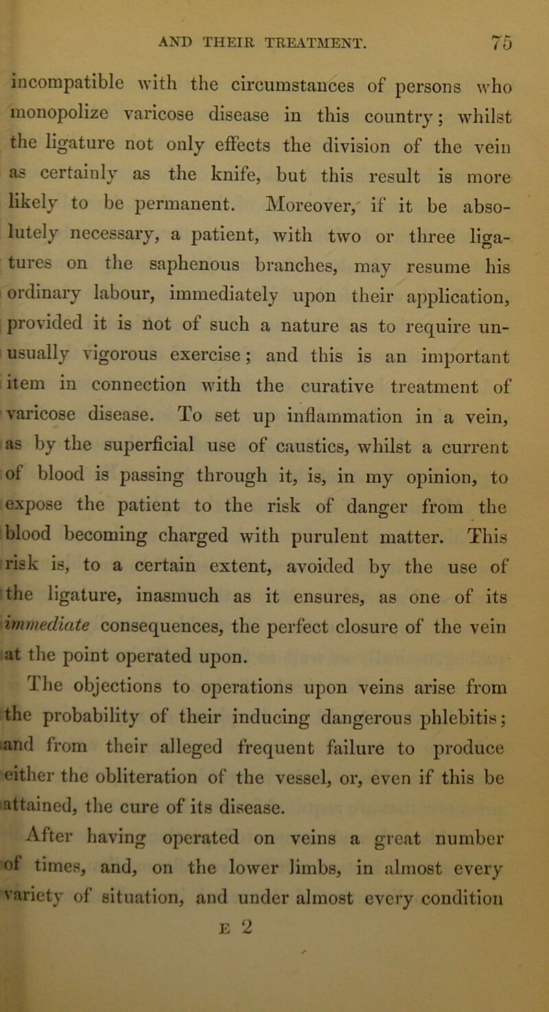 incompatible with the circumstances of persons who monopolize varicose disease in this country; whilst the ligature not only effects the division of the vein as certainly as the knife, but this result is more likely to be permanent. Moreover, if it be abso- lutely necessary, a patient, with two or three liga- tures on the saphenous branches, may resume his ordinary labour, immediately upon their application, provided it is not of such a nature as to require un- usually vigorous exercise; and this is an important item in connection with the curative treatment of varicose disease. To set up inflammation in a vein, as by the superficial use of caustics, whilst a current of blood is passing through it, is, in my opinion, to expose the patient to the risk of danger from the blood becoming charged with purulent matter. This risk is, to a certain extent, avoided by the use of the ligature, inasmuch as it ensures, as one of its immediate consequences, the perfect closure of the vein at the point operated upon. The objections to operations upon veins arise from the probability of their inducing dangerous phlebitis; and from their alleged frequent failure to produce either the obliteration of the vessel, or, even if this be attained, the cure of its disease. After having operated on veins a great number of times, and, on the lower limbs, in almost every variety of situation, and under almost every condition