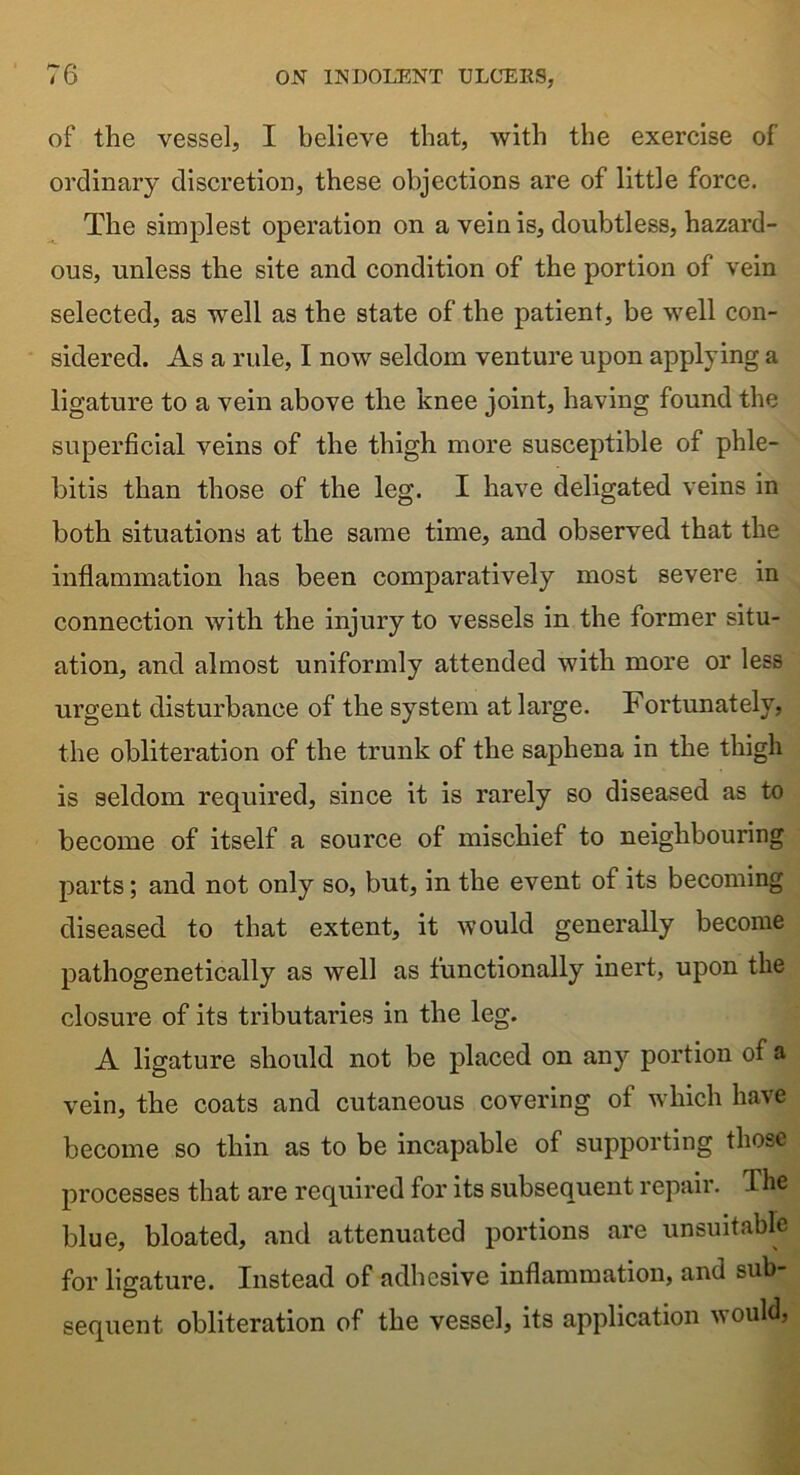 of the vessel, I believe that, with the exercise of ordinary discretion, these objections are of little force. The simplest operation on a vein is, doubtless, hazard- ous, unless the site and condition of the portion of vein selected, as well as the state of the patient, be well con- sidered. As a rule, I now seldom venture upon applying a ligature to a vein above the knee joint, having found the superficial veins of the thigh more susceptible of phle- bitis than those of the leg. I have deligated veins in both situations at the same time, and observed that the inflammation has been comparatively most severe in connection with the injury to vessels in the former situ- ation, and almost uniformly attended with more or less urgent disturbance of the system at large. Fortunately, the obliteration of the trunk of the saphena in the thigh is seldom required, since it is rarely so diseased as to become of itself a source of mischief to neighbouring parts; and not only so, but, in the event of its becoming diseased to that extent, it would generally become pathogenetically as well as functionally inert, upon the closure of its tributaries in the leg. A ligature should not be placed on any portion of a vein, the coats and cutaneous covering of which have become so thin as to be incapable of supporting those processes that are required for its subsequent repair. The blue, bloated, and attenuated portions are unsuitable for ligature. Instead of adhesive inflammation, and sub sequent obliteration of the vessel, its application would,