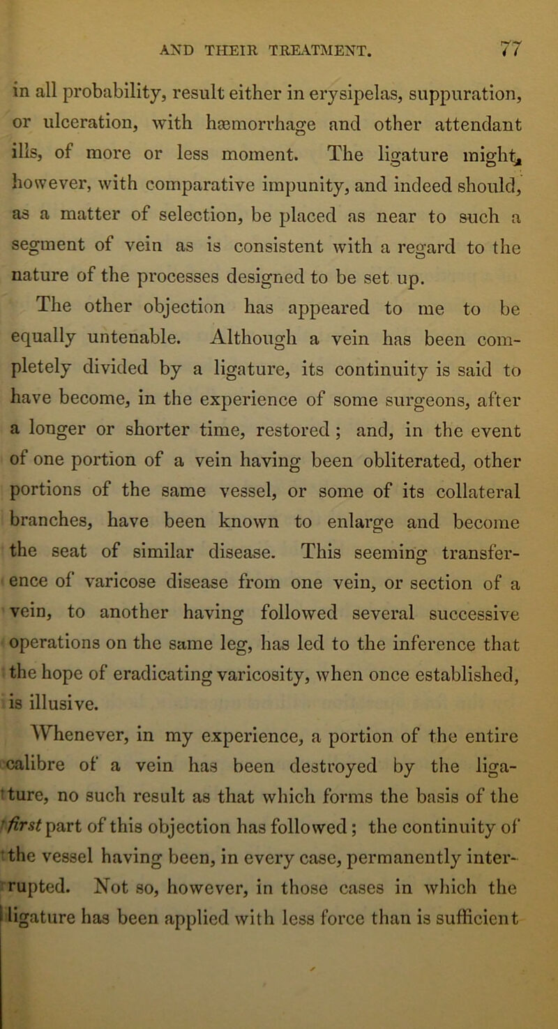 in all probability, result either in erysipelas, suppuration, or ulceration, with heemorrhage and other attendant ills, of more or less moment. The ligature might, however, with comparative impunity, and indeed should, as a matter of selection, be placed as near to such a segment of vein as is consistent with a regard to the nature of the processes designed to be set up. The other objection has appeared to me to be equally untenable. Although a vein has been com- pletely divided by a ligature, its continuity is said to have become, in the experience of some surgeons, after a longer or shorter time, restored ; and, in the event of one portion of a vein having been obliterated, other portions of the same vessel, or some of its collateral branches, have been known to enlarge and become the seat of similar disease. This seeming transfer- ence of varicose disease from one vein, or section of a vein, to another having followed several successive operations on the same leg, has led to the inference that the hope of eradicating varicosity, when once established, is illusive. Whenever, in my experience, a portion of the entire calibre of a vein has been destroyed by the liga- ture, no such result as that which forms the basis of the first part of this objection has followed; the continuity of the vessel having been, in every case, permanently inter- rupted. Not so, however, in those cases in which the i ligature has been applied with less force than is sufficient