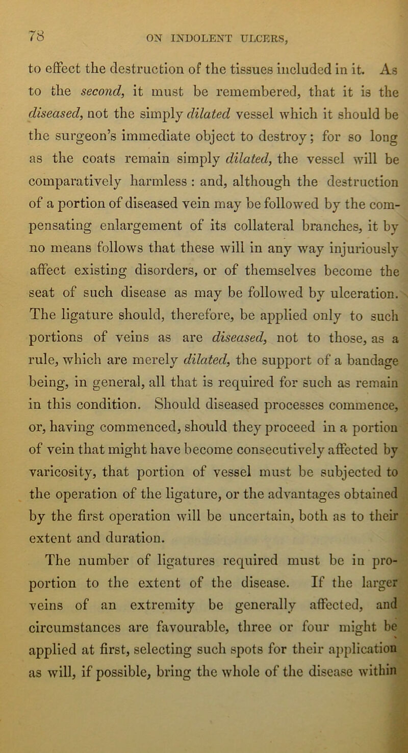 to effect the destruction of the tissues included in it. As to the second, it must be remembered, that it is the diseased, not the simply dilated vessel which it should be the surgeon’s immediate object to destroy; for so long as the coats remain simply dilated, the vessel will be comparatively harmless : and, although the destruction of a portion of diseased vein may be followed by the com- pensating enlargement of its collateral branches, it by no means follows that these will in any way injuriously affect existing disorders, or of themselves become the seat of such disease as may be followed by ulceration. The ligature should, therefore, be applied only to such portions of veins as are diseased, not to those, as a rule, which are merely dilated, the support of a bandage being, in general, all that is required for such as remain in this condition. Should diseased processes commence, or, having commenced, should they proceed in a portion of vein that might have become consecutively affected by varicosity, that portion of vessel must be subjected to the operation of the ligature, or the advantages obtained by the first operation will be uncertain, both as to their extent and duration. The number of ligatures required must be in pro- portion to the extent of the disease. If the larger veins of an extremity be generally affected, and circumstances are favourable, three or four might be applied at first, selecting such spots for their application as will, if possible, bring the whole of the disease within