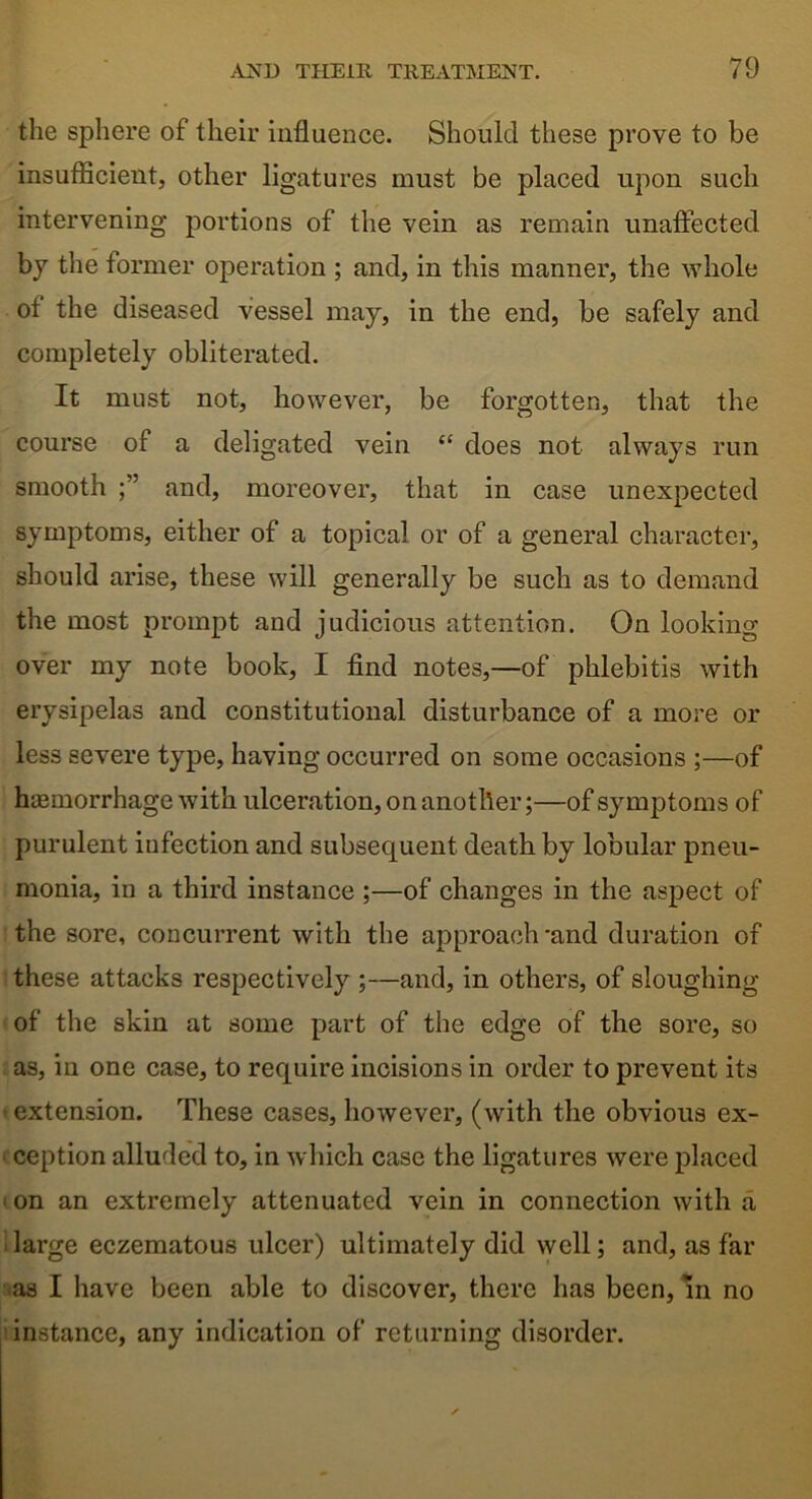 the sphere of their influence. Should these prove to be insufficient, other ligatures must be placed upon such intervening portions of the vein as remain unaffected by the former operation ; and, in this manner, the whole of the diseased vessel may, in the end, be safely and completely obliterated. It must not, however, be forgotten, that the course of a deligated vein “ does not always run smooth and, moreover, that in case unexpected symptoms, either of a topical or of a general character, should arise, these will generally be such as to demand the most prompt and judicious attention. On looking over my note book, I find notes,—of phlebitis with erysipelas and constitutional disturbance of a more or less severe type, having occurred on some occasions ;—of hemorrhage with ulceration, on another;—of symptoms of purulent iufection and subsequent death by lobular pneu- monia, in a third instance ;—of changes in the aspect of the sore, concurrent with the approach -and duration of these attacks respectively ;—and, in others, of sloughing of the skin at some part of the edge of the sore, so as, in one case, to require incisions in order to prevent its extension. These cases, however, (with the obvious ex- ception alluded to, in which case the ligatures were placed ‘ on an extremely attenuated vein in connection with a large eczematous ulcer) ultimately did well; and, as far as I have been able to discover, there has been, m no instance, any indication of returning disorder.