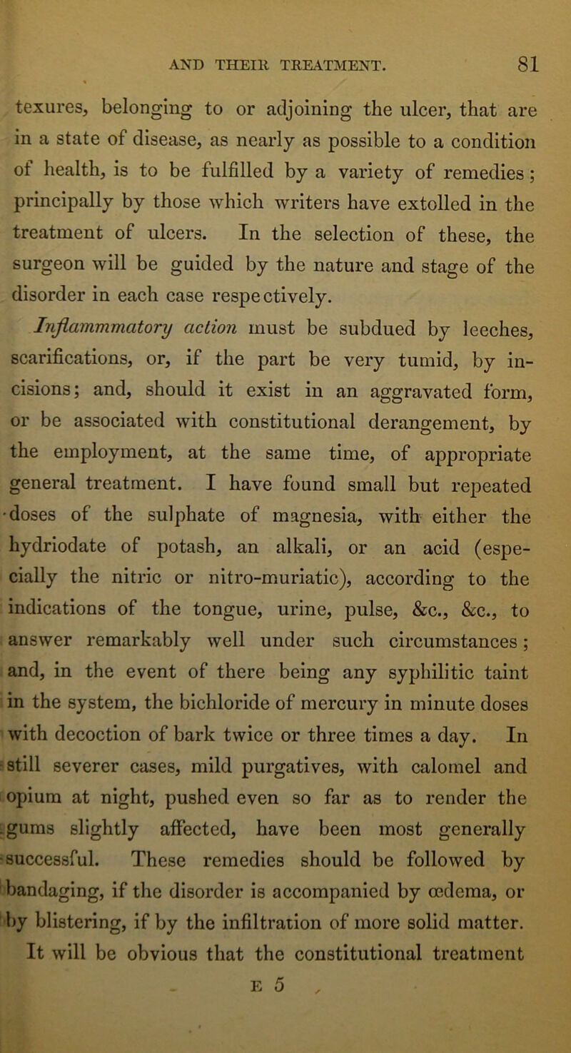 texures, belonging to or adjoining the ulcer, that are in a state of disease, as nearly as possible to a condition of health, is to be fulfilled by a variety of remedies ; principally by those which writers have extolled in the treatment of ulcers. In the selection of these, the surgeon will be guided by the nature and stage of the disorder in each case respectively. Inflammmatory action must be subdued by leeches, scarifications, or, if the part be very tumid, by in- cisions; and, should it exist in an aggravated form, or be associated with constitutional derangement, by the employment, at the same time, of appropriate general treatment. I have found small but repeated •doses of the sulphate of magnesia, with either the hydriodate of potash, an alkali, or an acid (espe- cially the nitric or nitro-muriatic), according to the indications of the tongue, urine, pulse, &c., &c., to answer remarkably well under such circumstances; and, in the event of there being any syphilitic taint in the system, the bichloride of mercury in minute doses with decoction of bark twice or three times a day. In still severer cases, mild purgatives, with calomel and opium at night, pushed even so far as to render the . gums slightly affected, have been most generally •successful. These remedies should be followed by bandaging, if the disorder is accompanied by oedema, or by blistering, if by the infiltration of more solid matter. It will be obvious that the constitutional treatment