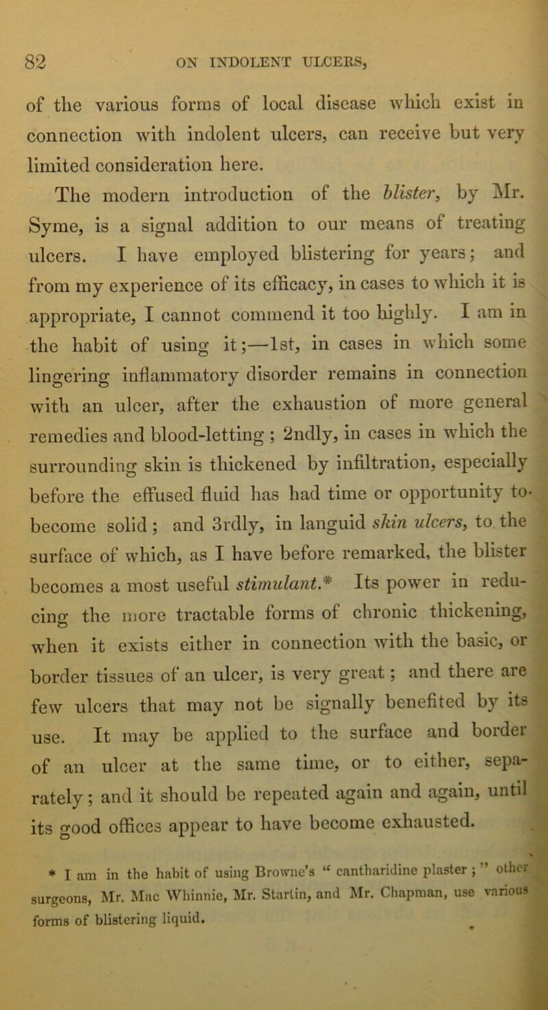 of tlie various forms of local disease which exist in connection with indolent ulcers, can receive but very limited consideration here. The modern introduction of the blister, by Mr. Syme, is a signal addition to our means of treating ulcers. I have employed blistering for years; and from my experience of its efficacy, in cases to which it is appropriate, I cannot commend it too highly. I am in the habit of using it;—1st, in cases in which some lingering inflammatory disorder remains in connection with an ulcer, after the exhaustion of more general remedies and blood-letting ; 2ndly, in cases in which the surrounding skin is thickened by infiltration, especially before the effused fluid has had time or opportunity to- become solid ; and 3rdly, in languid skin ulcers, to the surface of which, as I have before remarked, the blister becomes a most useful stimulant.* Its power in redu- cing the more tractable forms of chronic thickening, when it exists either in connection with the basic, or border tissues of an ulcer, is very great; and there are few ulcers that may not be signally benefited by its use. It may be applied to the surface and border of an ulcer at the same time, or to either, sepa- rately ; and it should be repeated again and again, until its good offices appear to have become exhausted. * I am in the habit of using Browne’s “ cantharidine plaster ; ” other surgeons, Mr. Mac Whinnie, Mr. Starlin, and Mr. Chapman, use various forms of blistering liquid.