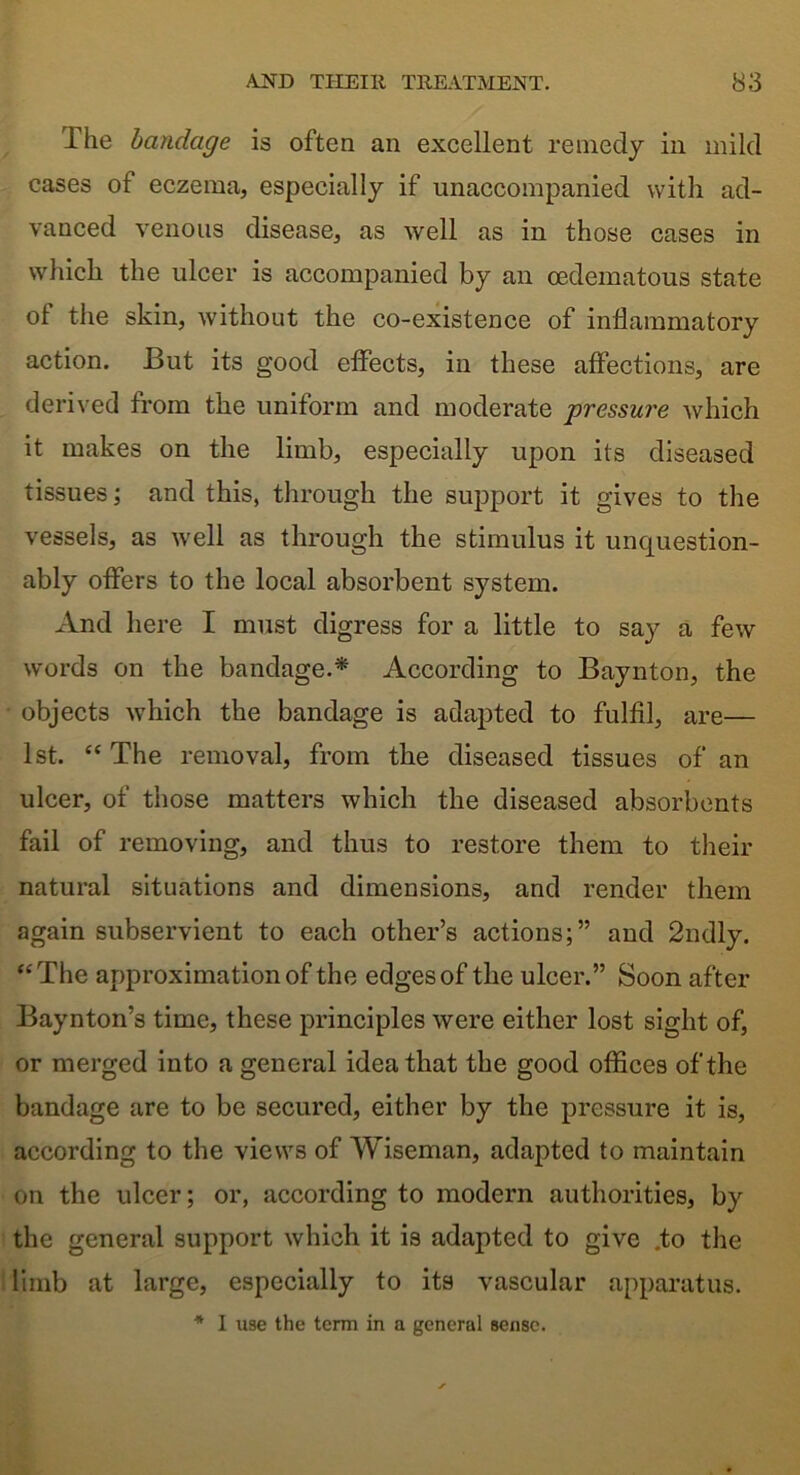 The bandage is often an excellent remedy in mild cases of eczema, especially if unaccompanied with ad- vanced venous disease, as well as in those cases in which the ulcer is accompanied by an cedematous state of the skin, without the co-existence of inflammatory action. But its good effects, in these affections, are derived from the uniform and moderate pressure which it makes on the limb, especially upon its diseased tissues; and this, through the support it gives to the vessels, as well as through the stimulus it unquestion- ably offers to the local absorbent system. And here I must digress for a little to say a few words on the bandage.* According to Baynton, the objects which the bandage is adapted to fulfil, are— 1st. “ The removal, from the diseased tissues of an ulcer, of those matters which the diseased absorbents fail of removing, and thus to restore them to their natural situations and dimensions, and render them again subservient to each other’s actions;” and 2ndly. “The approximation of the edges of the ulcer.” Soon after Baynton’s time, these principles were either lost sight of, or merged into a general idea that the good offices of the bandage are to be secured, either by the pressure it is, according to the views of Wiseman, adapted to maintain on the ulcer; or, according to modern authorities, by the general support which it is adapted to give .to the limb at large, especially to its vascular apparatus. * I U9e the term in a general sense.