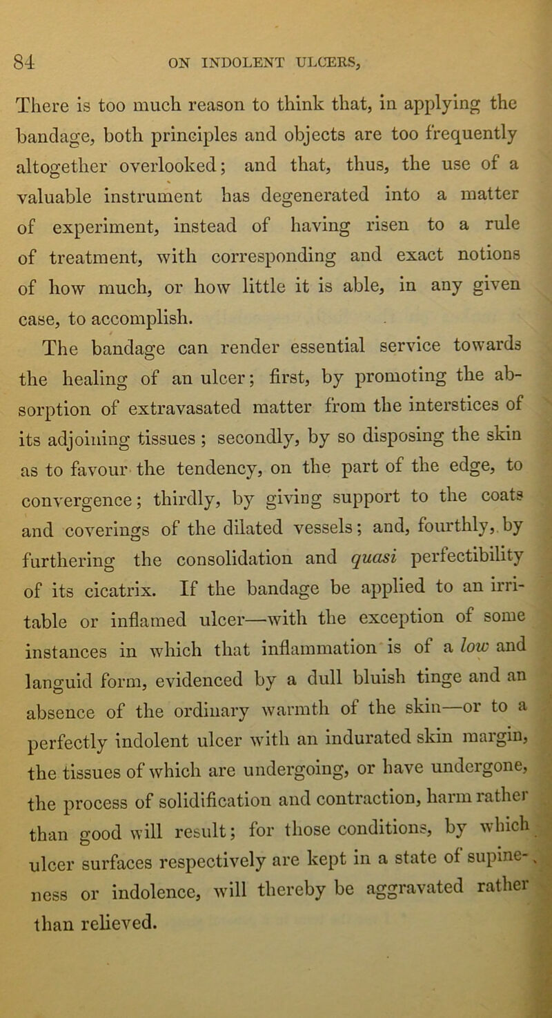 There is too much reason to think that, in applying the bandage, both principles and objects are too frequently altogether overlooked; and that, thus, the use of a valuable instrument has degenerated into a matter of experiment, instead of having risen to a rule of treatment, with corresponding and exact notions of how much, or how little it is able, in any given case, to accomplish. The bandage can render essential service towards the healing of an ulcer; first, by promoting the ab- sorption of extravasated matter from the interstices of its adjoining tissues ; secondly, by so disposing the skin as to favour the tendency, on the part of the edge, to convergence; thirdly, by giving support to the coats and coverings of the dilated vessels; and, fourthly, by furthering the consolidation and quasi perfectibility of its cicatrix. If the bandage be applied to an irri- table or inflamed ulcer—with the exception of some instances in which that inflammation is of a low and languid form, evidenced by a dull bluish tinge and an absence of the ordinary warmth ot the skin or to a perfectly indolent ulcer with an indurated skin margin, the tissues of which are undergoing, or have undergone, the process of solidification and contraction, harmrathei than good will result; for those conditions, by which ulcer surfaces respectively are kept in a state of supine ness or indolence, will thereby be aggravated rather than relieved.