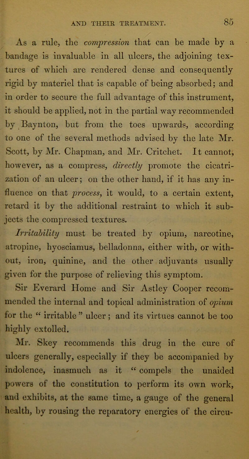 As a rule, the compression that can be made by a bandage is invaluable in all ulcers, the adjoining tex- tures of which are rendered dense and consequently rigid by materiel that is capable of being absorbed; and in order to secure the full advantage of this instrument, it should be applied, not in the partial way recommended by Baynton, but from the toes upwards, according to one of the several methods advised by the late Mr. Scott, by Mr. Chapman, and Mr. Critchet. It cannot, however, as a compress, directly promote the cicatri- zation of an ulcer; on the other hand, if it has any in- fluence on that process, it would, to a certain extent, retard it by the additional restraint to which it sub- jects the compressed textures. Irritability must be treated by opium, narcotine, atropine, hyosciamus, belladonna, either with, or with- out, iron, quinine, and the other adjuvants usually given for the purpose of relieving this symptom. Sir Everard Home and Sir Astley Cooper recom- mended the internal and topical administration of opium for the “ irritable ” ulcer; and its virtues cannot be too highly extolled. Mr. Skey recommends this drug in the cure of ulcers generally, especially if they be accompanied by indolence, inasmuch as it “ compels the unaided powers of the constitution to perform its own work, and exhibits, at the same time, a gauge of the general health, by rousing the reparatory energies of the circu-