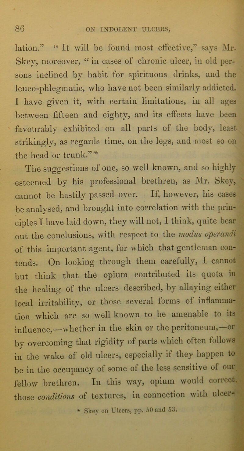 lation.” “ It will be found most effective,” says Mr. Skey, moreover, “ in cases of chronic ulcer, in old per- sons inclined by habit for spirituous drinks, and the leuco-phlegmatic, who have not been similarly addicted. I have given it, with certain limitations, in all ages between fifteen and eighty, and its effects have been favourably exhibited on all parts of the body, least strikingly, as regards time, on the legs, and most so on the head or trunk.” * The suggestions of one, so well known, and so highly esteemed by his professional brethren, as Mr. Skey, cannot be hastily passed over. If, however, his cases be analysed, and brought into correlation with the prin- ciples I have laid down, they will not, I think, quite bear out the conclusions, with respect to the modus operandi of this important agent, for which that gentleman con- tends. On looking through them carefully, I cannot but think that the opium contributed its quota in the healing of the ulcers described, by allaying either local irritability, or those several forms of inflamma- tion which are so well known to be amenable to its influence,—whether in the skin or the peritoneum,—or by overcoming that rigidity of parts which often follows in the wake of old ulcers, especially if they happen to be in the occupancy of some of the less sensitive of our fellow brethren. In this way, opium would correct, those conditions of textures, in connection with ulcer- * Skey on Ulcers, pp. 50 and 53.