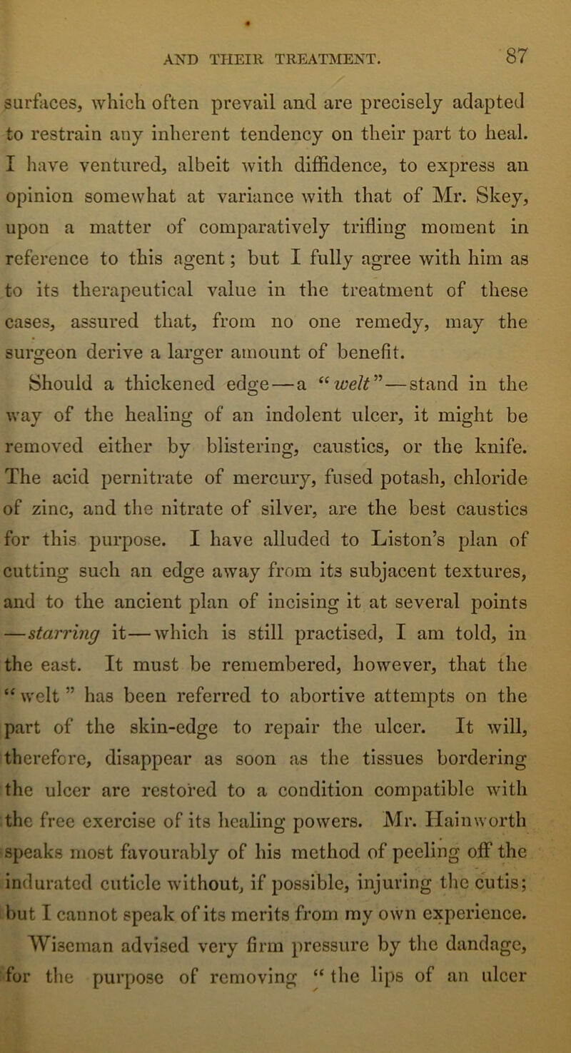 surfaces, which often prevail and are precisely adapted to restrain any inherent tendency on their part to heal. I have ventured, albeit with diffidence, to express an opinion somewhat at variance with that of Mr. Skey, upon a matter of comparatively trifling moment in reference to this agent; but I fully agree with him as to its therapeutical value in the treatment of these cases, assured that, from no one remedy, may the surgeon derive a lamer amount of benefit. O O Should a thickened edge — a “welt”—stand in the way of the healing of an indolent ulcer, it might be removed either by blistering, caustics, or the knife. The acid pernitrate of mercury, fused potash, chloride of zinc, and the nitrate of silver, are the best caustics for this purpose. I have alluded to Liston’s plan of cutting such an edge away from it3 subjacent textures, and to the ancient plan of incising it at several points —starring it—which is still practised, I am told, in the east. It must be remembered, however, that the “ welt ” has been referred to abortive attempts on the part of the skin-edge to repair the ulcer. It will, therefore, disappear as soon as the tissues bordering the ulcer are restored to a condition compatible with the free exercise of its healing powers. Mr. Hainworth speaks most favourably of his method of peeling off the indurated cuticle without, if possible, injuring the cutis; but I cannot speak of its merits from my own experience. Wiseman advised very firm pressure by the dandage, for the purpose of removing “ the lips of an ulcer