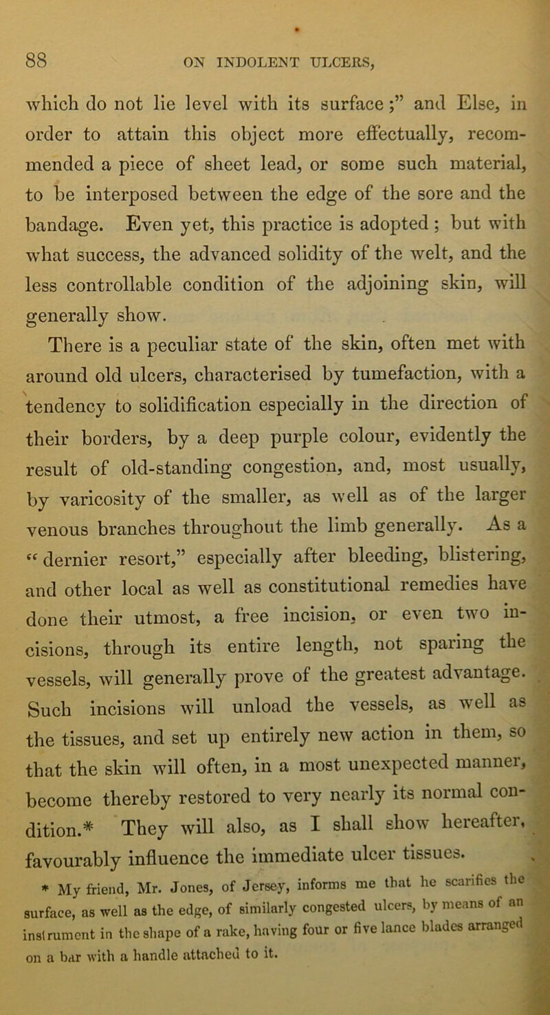 which do not lie level with its surfaceand Else, in order to attain this object more effectually, recom- mended a piece of sheet lead, or some such material, to be interposed between the edge of the sore and the bandage. Even yet, this practice is adopted ; but with what success, the advanced solidity of the welt, and the less controllable condition of the adjoining skin, will generally show. There is a peculiar state of the skin, often met with around old ulcers, characterised by tumefaction, with a tendency to solidification especially in the direction of their borders, by a deep purple colour, evidently the result of old-standing congestion, and, most usually, by varicosity of the smaller, as well as of the larger venous branches throughout the limb generally. As a «dernier resort,” especially after bleeding, blistering, and other local as well as constitutional remedies have done their utmost, a free incision, or e\en tvo in- cisions, through its entire length, not sparing the vessels, will generally prove of the greatest advantage. Such incisions will unload the vessels, as well as the tissues, and set up entirely new action in them, so that the skin will often, in a most unexpected manner, become thereby restored to very nearly its normal con- dition* They will also, as I shall show hereafter, favourably influence the immediate ulcer tissues. * My friend, Mr. Jones, of Jersey, informs me that he scarifies the surface, as well as the edge, of similarly congested ulcers, by means of an instrument in the shape of a rake, having four or five lance blades arranged on a bar with a handle attacheu to it.