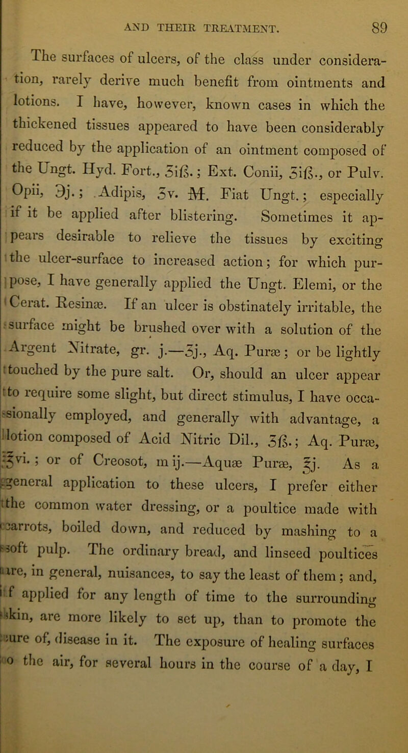 The surfaces of ulcers, of the class under considera- tion, rarely derive much benefit from ointments and lotions. I have, however, known cases in which the thickened tissues appeared to have been considerably reduced by the application of an ointment composed of the Ungt. Hyd. Fort., 5i&; Ext. Conii, Sift., or Pulv. Opiij 9j.; .Adipis, 5v. A£. Fiat Ungt.; especially if it be applied after blistering. Sometimes it ap- pears desirable to relieve the tissues by exciting the ulcer-surface to increased action; for which pur- pose, I have generally applied the Ungt. Elemi, or the Cerat. Resinas. If an ulcer is obstinately irritable, the surface might be brushed over with a solution of the Argent Nitrate, gr. j.—3j., Aq. Purge; or be lightly touched by the pure salt. Or, should an ulcer appear 'to require some slight, but direct stimulus, I have occa- sionally employed, and generally with advantage, a i lotion composed of Acid Nitric Dil., 3ft.; Aq. Puree, •^vi. ; or of Creosot, m ij.—Aquae Purae, iy. As a [[general application to these ulcers, I prefer either tthe common water dressing, or a poultice made with 1 sarrots, boiled down, and reduced by mashing to a t-soft pulp. The ordinary bread, and linseed poultices lure, in general, nuisances, to say the least of them ; and, i f applied for any length of time to the surrounding Mkin, are more likely to set up, than to promote the ;ure of, disease in it. The exposure of healing surfaces i 0 ^1C a*ir> for several hours in the course of a day, I