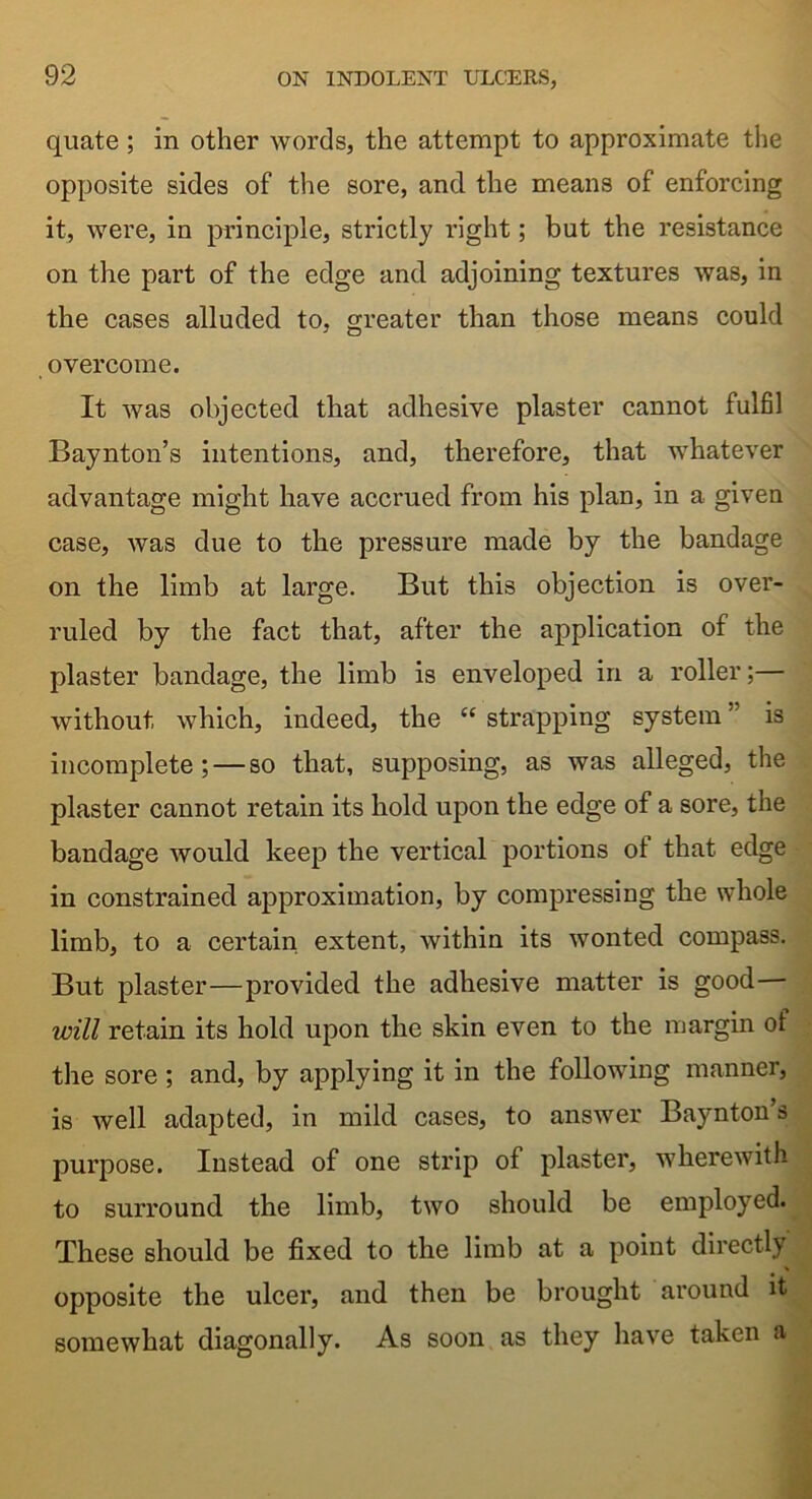 quate; in other words, the attempt to approximate the opposite sides of the sore, and the means of enforcing it, were, in principle, strictly right; but the resistance on the part of the edge and adjoining textures was, in the cases alluded to, greater than those means could overcome. It was objected that adhesive plaster cannot fulfil Baynton’s intentions, and, therefore, that whatever advantage might have accrued from his plan, in a given case, was due to the pressure made by the bandage on the limb at large. But this objection is over- ruled by the fact that, after the application of the plaster bandage, the limb is enveloped in a roller;— without which, indeed, the “ strapping system ” is incomplete; — so that, supposing, as was alleged, the plaster cannot retain its hold upon the edge of a sore, the bandage would keep the vertical portions ot that edge in constrained approximation, by compressing the whole limb, to a certain extent, within its wonted compass. But plaster—provided the adhesive matter is good— will retain its hold upon the skin even to the margin of the sore ; and, by applying it in the following manner, is well adapted, in mild cases, to answer Baynton’s purpose. Instead of one strip of plaster, wherewith to surround the limb, two should be employed. These should be fixed to the limb at a point directly opposite the ulcer, and then be brought around it somewhat diagonally. As soon as they have taken a