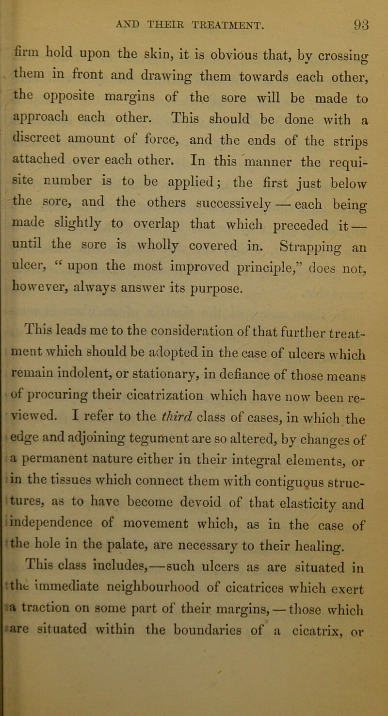 firm hold upon the skin, it is obvious that, bv crossing tliem in front and drawing them towards each other, the opposite margins of the sore will be made to approach each other. This should be done with a discreet amount of force, and the ends of the strips attached over each other. In this manner the requi- site number is to be applied; the first just below the sore, and the others successively — each being made slightly to overlap that which preceded it — until the sore is wholly covered in. Strapping an ulcer, “ upon the most improved principle,” does not, however, always answer its purpose. This leads me to the consideration of that further treat- ment which should be adopted in the case of ulcers which remain indolent, or stationary, in defiance of those means of procuring their cicatrization which have now been re- viewed. I refer to the third class of cases, in which the edge and adjoining tegument are so altered, by changes of a permanent nature either in their integral elements, or in the tissues which connect them with contiguous struc- tures, as to have become devoid of that elasticity and independence of movement which, as in the case of the hole in the palate, are necessary to their healing. This class includes,—such ulcers as are situated in the immediate neighbourhood of cicatrices which exert a traction on some part of their margins, — those which are situated within the boundaries of a cicatrix, or