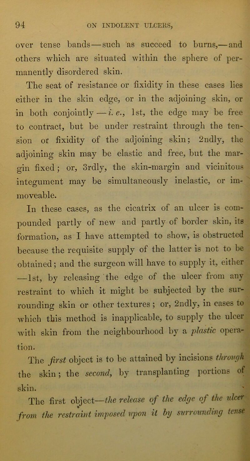 over tense bands—such as succeed to burns,— and others which are situated within the sphere of per- manently disordered skin. The seat of resistance or fixidity in these cases lies either in the skin edge, or in the adjoining skin, or in both conjointly—i.e., 1st, the edge may be free to contract, but be under restraint through the ten- sion or fixidity of the adjoining skin; 2ndly, the adjoining skin may be elastic and free, but the mar- gin fixed; or, Srdly, the skin-margin and vicinitous integument may be simultaneously inelastic, or im- moveable. In these cases, as the cicatrix of an ulcer is com- pounded partly of new and partly of border skin, its formation, as I have attempted to show, is obstructed because the requisite supply of the latter is not to be obtained; and the surgeon will have to supply it, either —1st, by releasing the edge of the ulcer from any restraint to which it might be subjected by the sur- rounding skin or other textures ; or, 2ndly, in cases to which this method is inapplicable, to supply the ulcer with skin from the neighbourhood by a plastic opera- tion. The first object is to be attained by incisions through the skin; the second, by transplanting portions of skin. The first object—the release of the edge of the ulcer from the restraint imposed upon it by surrounding tense