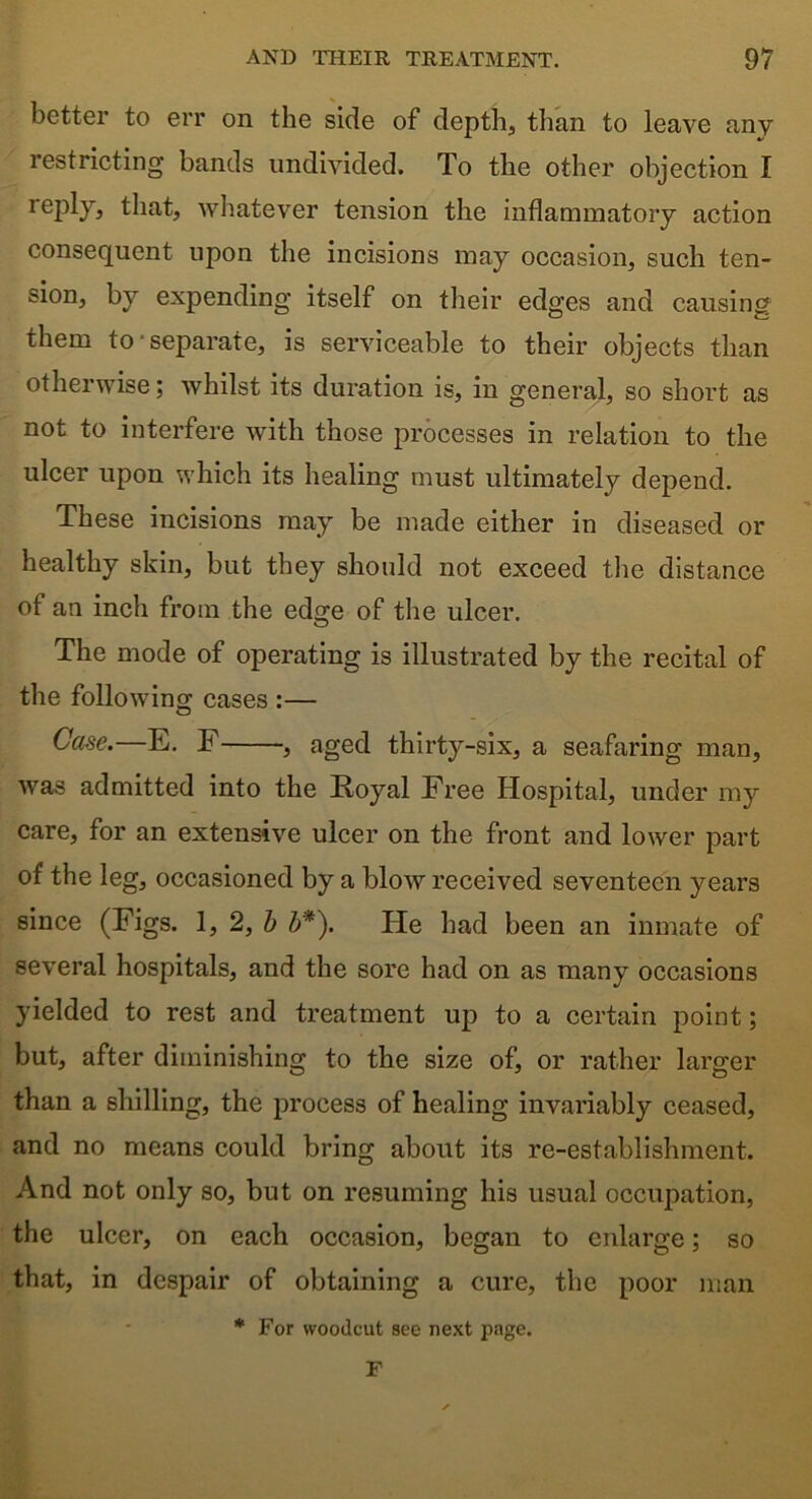 better to err on the side of depth, than to leave any restricting bands undivided. To the other objection I reply, that, whatever tension the inflammatory action consequent upon the incisions may occasion, such ten- sion, by expending itself on their edges and causing them to separate, is serviceable to their objects than otherwise; whilst its duration is, in general, so short as not to interfere with those processes in relation to the ulcer upon which its healing must ultimately depend. These incisions may be made either in diseased or healthy skin, but they should not exceed the distance of an inch from the edge of the ulcer. The mode of operating is illustrated by the recital of the following cases :— Case.—E. F , aged thirty-six, a seafaring man, was admitted into the Royal Free Hospital, under my care, for an extensive ulcer on the front and lower part of the leg, occasioned by a blow received seventeen years since (Figs. 1, 2, b b*). He had been an inmate of several hospitals, and the sore had on as many occasions yielded to rest and treatment up to a certain point; but, after diminishing to the size of, or rather larger than a shilling, the process of healing invariably ceased, and no means could bring about its re-establishment. And not only so, but on resuming his usual occupation, the ulcer, on each occasion, began to enlarge; so that, in despair of obtaining a cure, the poor man * For woodcut see next page. F