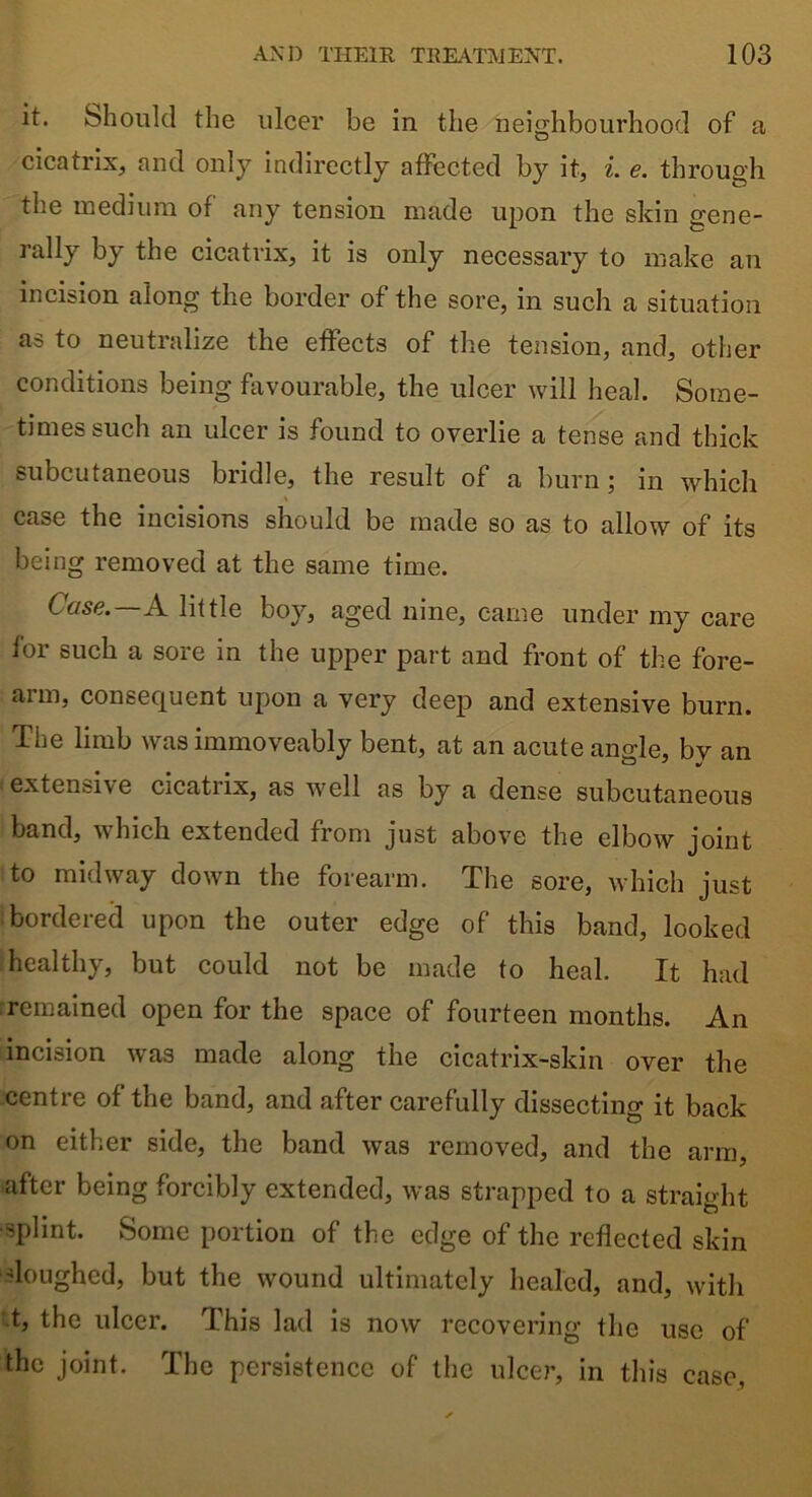 it. Should the ulcer be in the neighbourhood of a cicatrix, and only indirectly affected by it, i. e. through the medium of any tension made upon the skin gene- rally by the cicatrix, it is only necessary to make an incision along the border of the sore, in such a situation as to neutralize the effects of the tension, and, other conditions being favourable, the ulcer will heal. Some- times such an ulcer is found to overlie a tense and thick subcutaneous bridle, the result of a burn; in which case the incisions should be made so as to allow of its being removed at the same time. Case. A little boy, aged nine, came under my care for such a sore in the upper part and front of the fore- arm, consequent upon a very deep and extensive burn. The limb was immoveably bent, at an acute angle, bv an extensive cicatrix, as well as by a dense subcutaneous band, which extended from just above the elbow joint to midway down the forearm. The sore, which just bordered upon the outer edge of this band, looked healthy, but could not be made to heal. It had remained open for the space of fourteen months. An incision was made along the cicatrix-skin over the centre of the band, and after carefully dissecting it back on either side, the band was removed, and the arm, after being forcibly extended, was strapped to a straight ■splint. Some portion of the edge of the reflected skin sloughed, but the wound ultimately healed, and, with t, the ulcer. This lad is now recovering the use of the joint. The persistence of the ulcer, in this case,