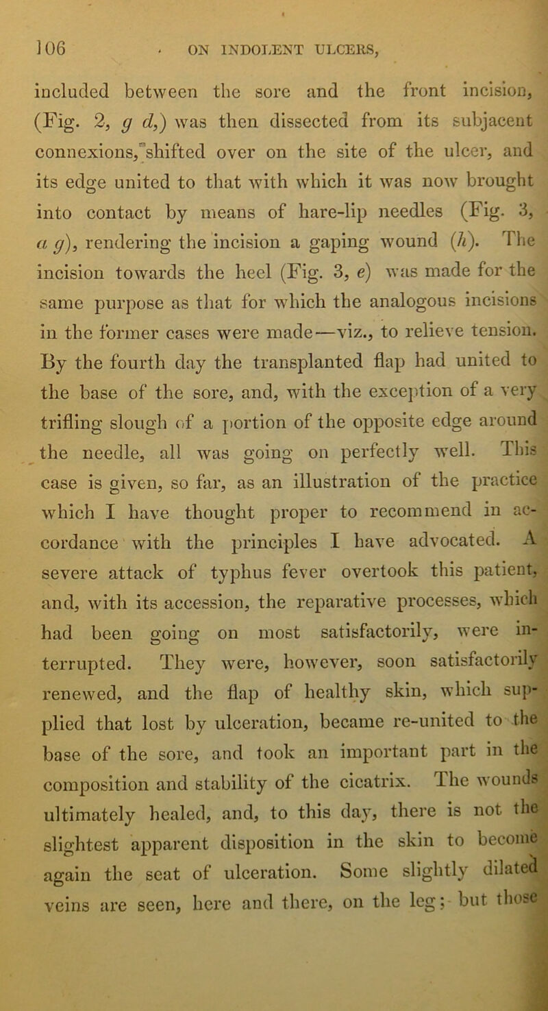 included between the sore and the front incision, (Fig. 2, g d,) was then dissected from its subjacent connexions, shifted over on the site of the ulcer, and its edge united to that with which it was now brought into contact by means of hare-lip needles (Fig. 3, a g), rendering the incision a gaping wound (Ti). I lie incision towards the heel (Fig. 3, e) was made for the same purpose as that for which the analogous incisions in the former cases were made—viz., to relieve tension. By the fourth day the transplanted flap had united to the base of the sore, and, with the exception of a very trifling slough of a portion of the opposite edge around the needle, all was going on perfectly well. This case is given, so far, as an illustration of the practice which I have thought proper to recommend in ac- cordance with the principles I have advocated. A severe attack of typhus fever overtook this patient, and, with its accession, the reparative processes, which had been going on most satisfactorily, were in- terrupted. They were, however, soon satisfactorily renewed, and the flap of healthy skin, which sup- plied that lost by ulceration, became re-united to the • base of the sore, and took an important part in the composition and stability of the cicatrix. The wounds ultimately healed, and, to this day, there is not the slightest apparent disposition in the skin to become| again the seat of ulceration. Some slightly dilated veins are seen, here and there, on the leg; but thosel