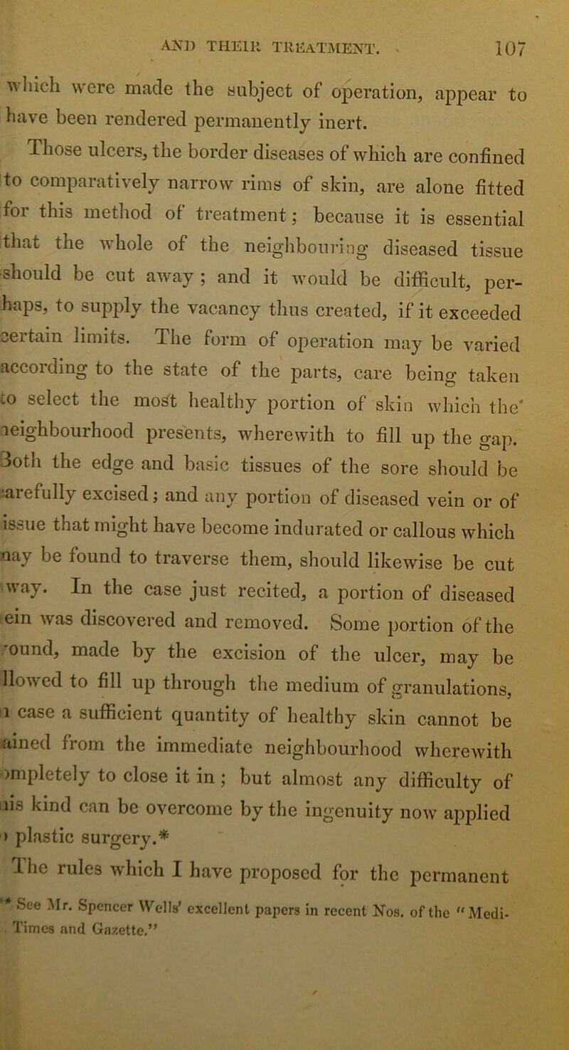 which were made the subject of operation, appear to have been rendered permanently inert. Those ulcers, the border diseases of which are confined to comparatively narrow rims of skin, are alone fitted for this method of treatment; because it is essential that the whole of the neighbouring diseased tissue ■should be cut away ; and it would be difficult, per- haps, to supply the vacancy thus created, if it exceeded certain limits. The form of operation may be varied according to the state of the parts, care being taken tO select the most healthy portion of skin which the neighbourhood presents, wherewith to fill up the gap. 3oth the edge and basic tissues of the sore should be aiefully excised; and any portion of diseased vein or of issue that might have become indurated or callous which nay be found to traverse them, should likewise be cut way. In the case just recited, a portion of diseased ein was discovered and removed. Some portion of the 'ound, made by the excision of the ulcer, may be llowcd to fill up through the medium of granulations, 1 case a sufficient quantity of healthy skin cannot be ained from the immediate neighbourhood wherewith impletely to close it in ; but almost any difficulty of ns kind can be overcome by the ingenuity now applied > plastic surgery.* The rules which I have proposed for the permanent * See •'Ir< Spencer Wells’ excellent papers in recent Nos. of the “Medi- Times and Gazette.”