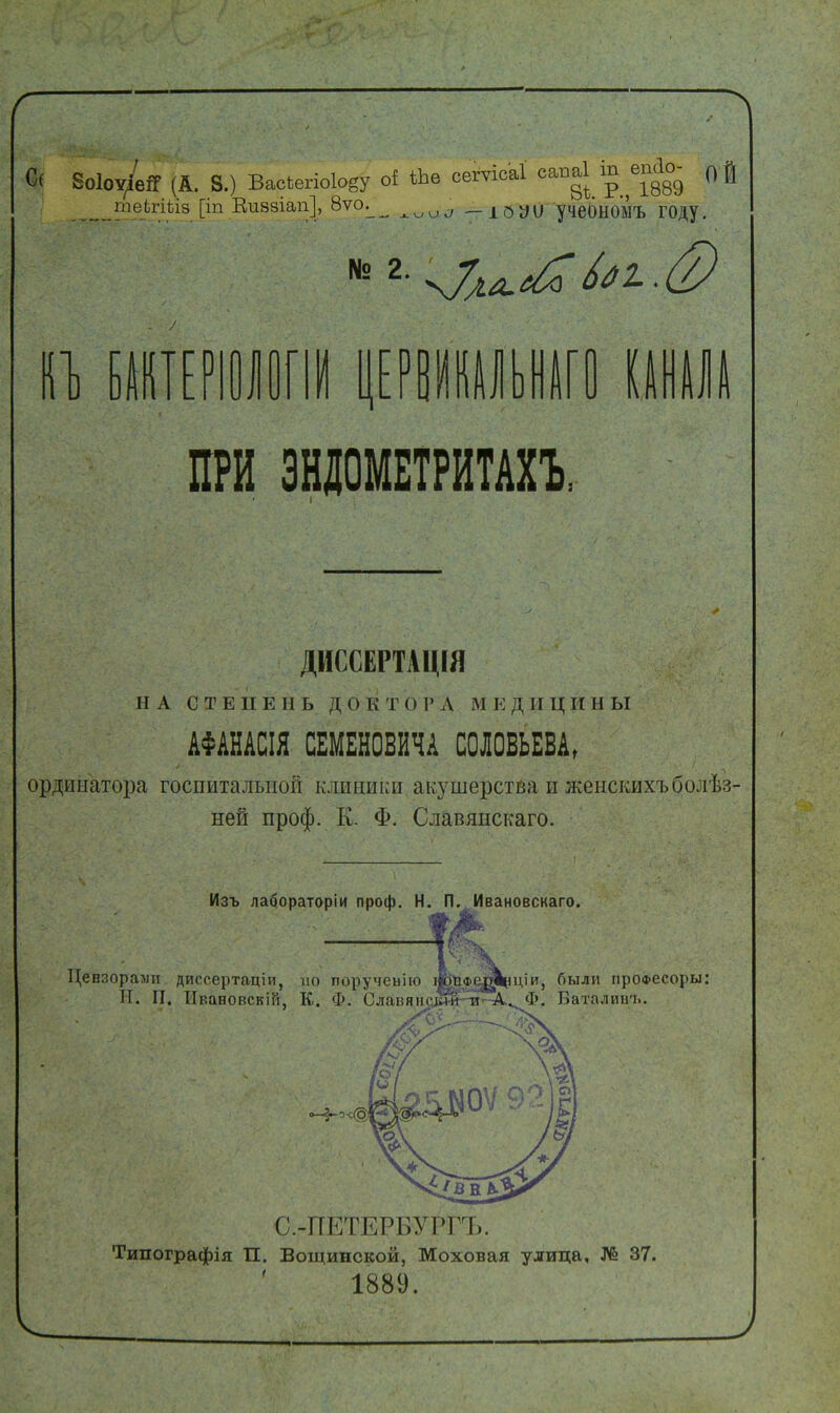 воІоѵ/еЯ (А. 8.) Васкегіоіову оі ѣЬѳ сегѵісаі саваі іп «гіо- ой іпеігіііз [іп Еивзіап], вѵо^ — ЮУІ) учеОНОМЪ ГОДУ. КЪ БАКТЕРІ ПРИ ЭНДОМЕТРИТАХ! ДИССЕРТАЦИЯ НА СТЕПЕНЬ ДОКТОРЛ МЕДИЦИН Ы АФАНАСІЯ СЕМЕНОВИЧА СОЛОВЬЕВА, ординатора госпитальной клиники акушерства и женскихъболѣз- ней проф. К. Ф. Славянскаго. Изъ лабораторіи проф. Н. П. Ивановскаго. Цензорами диссертаціи, но поручеьію Шіфс^ціи, были проа>есоры: И. П. Ивановскій, К. Ф. Славянс^игтг'-А^ Ф. Баталииъ С.-ПЕТЕРБУРГЪ. Типографія П. Вощинской, Моховая улица, № 37. 1889.