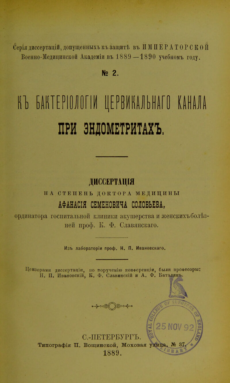 Серіядиссертацій,допущенныхъкъзащитѣ въ ИМПЕРАТОРСКОЙ Военно-Медицинской Академіи въ 1889—1890 учебномъ году. № 2. и БАнтЕРіологш ришшго шш ПРИ ЭНДОМЕТРИТАХ! ДИССЕРТАЦІЯ НА СТЕПЕНЬ ДОКТОРА МЕДИЦИНЫ АФАНАСІЯ СЕМЕНОВИЧА СОЛОВЬЕВА, ординатора госпитальной клиники акушерства и женскихъболѣз- ней проф. К. Ф. Славянскаго. Изъ лабораторіи проф. Н. П. Ивановскаго. Цензорами диссертаціп, но тторученію конференции, были проФвсоры: Н. П. Ивановскій, К. Ф. Славянскій и А. Ф. Баталянъ.