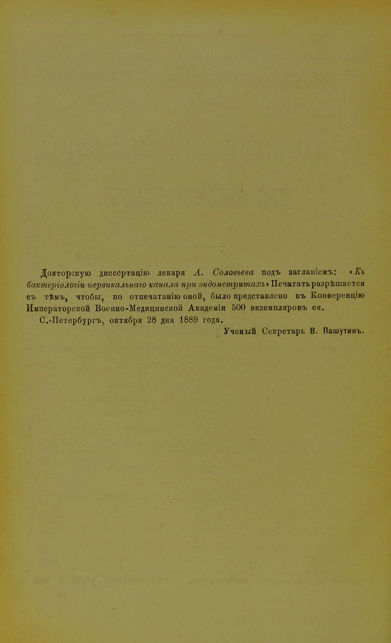 Докторскую дисссртацію лекаря Л. Соловьева подъ заглавіемъ: сІГг бактергологіи цервикалънаго канала при эндометритах** Печататьразрѣшается съ тѣмъ, чтобы, по отпечатанію оной, было представлено въ Конференцию Императорской Военно-Медицинской Академіи 500 экземпляровъ ея. С.-Петербургъ, октября 28 дня 1889 года. Ученый Секретарь В. Пашутинъ.