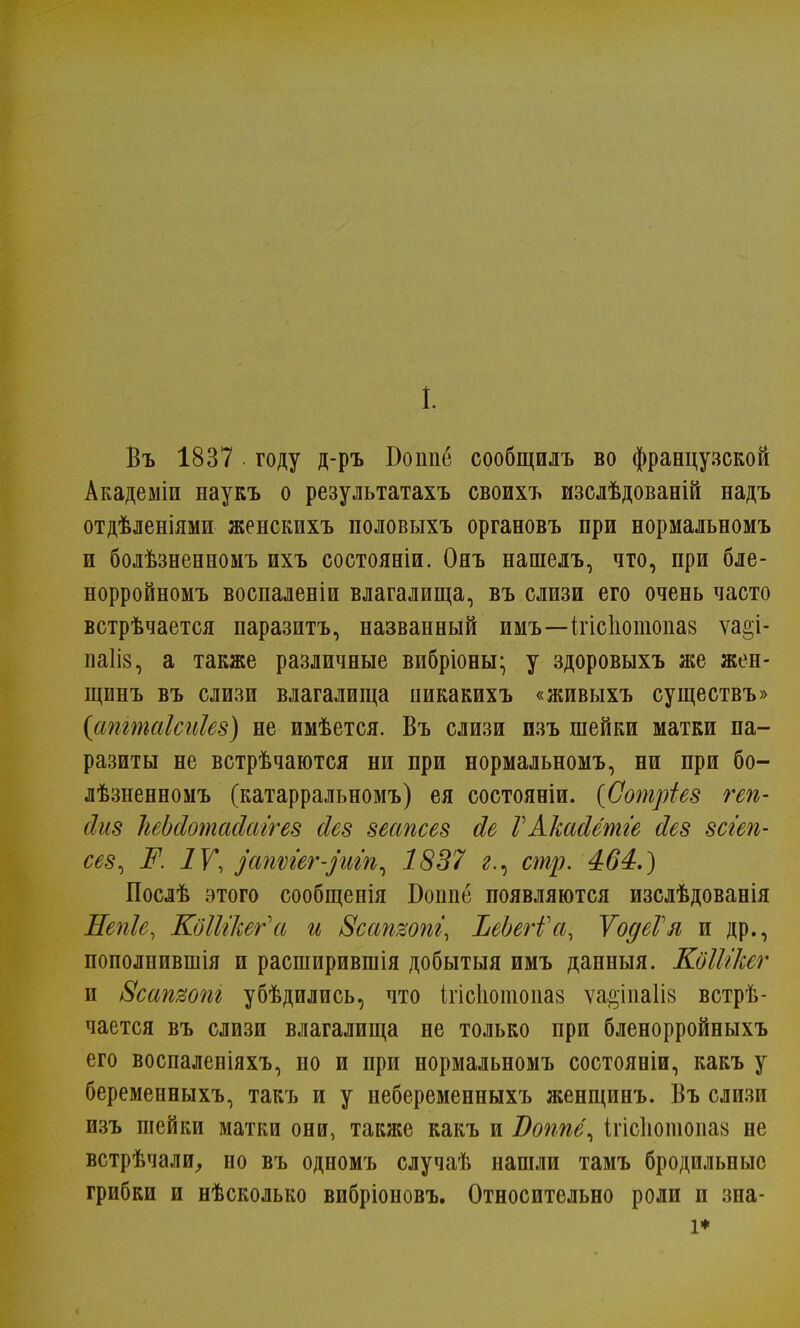 1. Въ 1837 году д-ръ Бошіё сообщилъ во французской Академіи наукъ о результатахъ своихъ изслѣдованій надъ отдѣленіями женскихъ половыхъ органовъ при нормальномъ и болѣзненномъ ихъ состоявши. Онъ нашелъ, что, при бле- норройномъ воспаленіи влагалища, въ слизи его очень часто встрѣчается паразитъ, названный имъ—ігісіютоіш ѵа^і- паііз, а также различные вибріоны- у здоровыхъ же жен- щинъ въ слизи влагалища пикакихъ «живыхъ существъ» {апгтаіспіез) не имѣется. Въ слизи пзъ шейки матки па- разиты не встрѣчаются ни при нормальномъ, ни при бо- лѣзненномъ (катарральномъ) ея состояніи. {Оотріез геп- сігіз ЫЬсІотасІаігез йез зеапсез сіе ГАкасІетге Иез зсгеп- сез, Ж IV, уапѵіег-рііп, 1837 г., стр. 464.) Послѣ этого сообщенія Бошіе появляются изслѣдованія Непіе, КдШкег'а и Всатопі, ЪеЪегѴа, ѴодеѴя и др., пополнившія и расширившія добытыя имъ данныя. КоШкег и Всапши убѣдились, что ігісіютопаз ѵае;іпа1І8 встрѣ- чается въ слизи влагалища не только при бленорройныхъ его воспаленіяхъ, но и при нормальномъ состояніи, какъ у беременныхъ, такъ и у небеременныхъ женщинъ. Въ слизи изъ шейки матки они, также какъ и Воппё^ ігісіютопав не встрѣчали, но въ одномъ случаѣ нашли тамъ бродильные грибки и нѣсколько вибріоновъ. Относительно роли и зна- і*