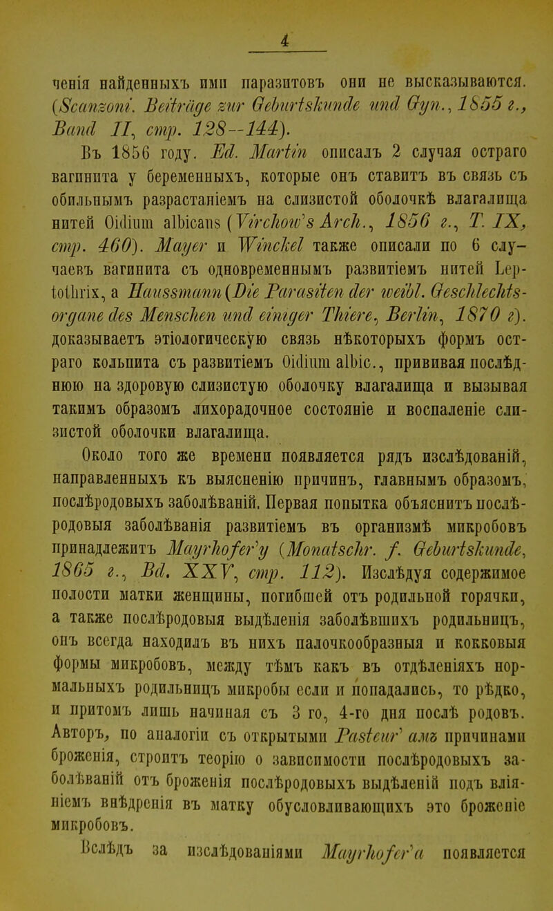 ченія найденеыхъ ими паразитовъ оии не высказываются. (8сап%опг. Вегігаде виг ѲеЪшівкипйе ипй Ѳуп., 1855 г., ѣаші II, стр. 128-Ш). Въ 1856 году. Ж Магіт описалъ 2 случая остраго вагинита у беременныхъ, которые онъ ставитъ въ связь съ обпльнымъ разрастаніемъ на слизистой оболочкѣ влагалища нитей Оіашш аІЪісапз (Уггсіьогѵ'8 АгсЬ., 1856 г., Т. IX, стр. 460). Мауег и ЖіпсЫІ также описали по 6 слу- чаевъ вагинита съ одновременнымъ развитіемъ нитей Ьг]»- іоііігіх, а Наи88тапп(Віе Рагазгіеп йег гѵеіЫ. ѲезсЫесМз- огдапейез Мепзсііеп ипй егтдег Ткгеге^ Вегііп, 1870 г). доказываетъ этіологическую связь нѣкоторыхъ формъ ост- раго кольпита съ развитіемъ Оісіішп аІЬіс, прививая послѣд- нюю на здоровую слизистую оболочку влагалища и вызывая такимъ образомъ лихорадочное состояніе и воспаленіе сли- зистой оболочки влагалища. Около того же времени появляется рядъ изслѣдованій, направленныхъ къ выясненію причинъ, главнымъ образомъ, послѣродовыхъ заболѣваній, Первая попытка объяснитъ послѣ- родовыя заболѣванія развитіемъ въ органпзмѣ мпкробовъ принадлежптъ МаугЬо/ег'у {Мопаізсііг. /. ѲеЬигізЪіпсІе, 1865 г., Всі. XXК стр. 112). Изслѣдуя содержимое полости матки женщины, погибшей отъ родильной горячки, а также послѣродовыя выдѣленія заболѣвшихъ родпльнпцъ, опъ всегда находилъ въ нихъ палочкообразныя и кокковыя формы микробовъ, между тѣмъ какъ въ отдѣленіяхъ нор- мальныхъ родильницъ микробы если и попадались, то рѣдко, и притомъ лишь начиная съ 3 го, 4-го дня послѣ родовъ. Авторъ, по аналогіи съ открытыми Разіеиг* амъ причинами брожеиія, строптъ теорію о зависимости послѣродовыхъ за- болѣвапій отъ броженія послѣродовыхъ выдѣленій подъ влія- ніемъ ввѣдренія въ матку обусловливающпхъ это брожспіе микробовъ. Вслѣдъ за изслѣдовапіями Маугко/сг'а появляется
