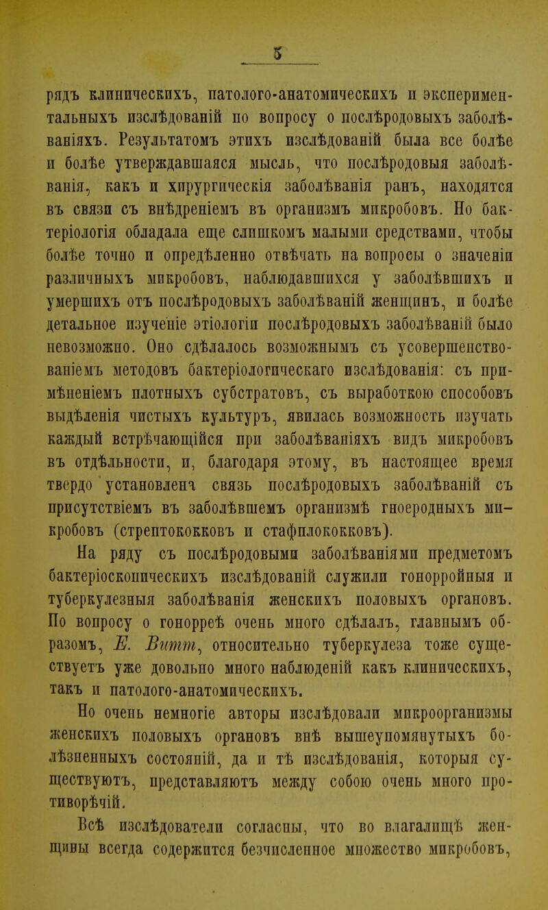 рядъ клинпческихъ, патолого-анатомическихъ и эксперимен- тальныхъ изслѣдованій по вопросу о послѣродовыхъ заболѣ- ваніяхъ. Результатомъ этихъ изслѣдованій была все болѣе и болѣе утверждавшаяся мысль, что послѣродовыя заболѣ- ванія, какъ и хпрургическія заболѣванія ранъ, находятся въ связи съ внѣдреніемъ въ организмъ микробовъ. Но бак- теріологія обладала еще слишкомъ малыми средствами, чтобы болѣе точно и опредѣленно отвѣчать на вопросы о значены разлпчныхъ микробовъ, наблюдавшихся у заболѣвшихъ и умершихъ отъ послѣродовыхъ заболѣваній женщинъ, и болѣе детальное пзученіе этіологіи послѣродовыхъ заболѣваній было невозможно. Оно сдѣлалось возможнымъ съ усовершеиство- ваніемъ методовъ бактеріологическаго изслѣдованія: съ при- мѣненіемъ плотныхъ субстратовъ, съ выработкою способовъ выдѣленія чистыхъ культуръ, явилась возможность изучать каждый встрѣчающійся при заболѣваніяхъ видъ микробовъ въ отдѣльности, и, благодаря этому, въ настоящее время твердо установлена связь послѣродовыхъ заболѣваній съ присутствіемъ въ заболѣвшемъ организмѣ гноеродныхъ ми- кробовъ (стрептококковъ и стафплококковъ). На ряду съ послѣродовыми заболѣваніями предметомъ бактеріоскопическихъ изслѣдованій служили гонорройныя и туберкулезныя заболѣванія женскихъ половыхъ органовъ. По вопросу о гонорреѣ очень много сдѣлалъ, главнымъ об- разомъ, Е. Витпь, относительно туберкулеза тоже суще- ствуетъ уже довольно много наблюденій какъ клиничсскихъ, такъ и патолого-анатомическихъ. Но очень немногіе авторы изслѣдовали микроорганизмы женскихъ половыхъ органовъ внѣ вышеупомянутыхъ бо- лѣзиенныхъ состояній, да и тѣ изслѣдованія, которыя су- ществуютъ, представляютъ между собою очень много про- тиворѣчій. Всѣ изслѣдователи согласны, что во влагалищѣ жен- щины всегда содержится безчислепное множество микробовъ,