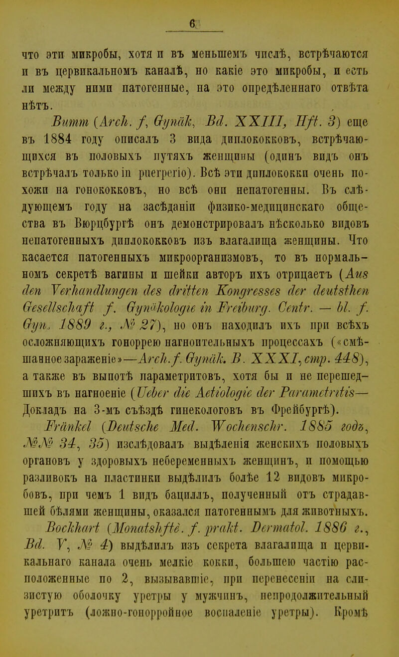 что эти микробы, хотя и въ меньшемъ числѣ, встрѣчаются и въ цервикальномъ каналѣ, но какіе это микробы, и есть ли между ними патогенные, на это опредѣленнаго отвѣта нѣтъ. Витт (Агсіі. /, Ѳуп&к, Всі. XXIII, Н/і. 3) еще въ 1884 году описалъ 3 вида диплококковъ, встрѣчаю- щихся въ половыхъ путяхъ женщины (одинъ видъ онъ встрѣчалъ только іп риегрегіо). Всѣ эти диплококки очень по- хожи на гонококковъ, но всѣ они непатогенны. Въ слѣ- дующемъ году на засѣданіи физико-медицинскаго обще- ства въ Вюрцбургѣ онъ демонстрировалъ нѣсколько видовъ непатогенныхъ диплококковъ изъ влагалища женщины. Что касается патогенныхъ микроорганизмовъ, то въ нормаль- номъ секретѣ вагины и шейки авторъ ихъ отрицаетъ (Аиз сіеп ѴегЫпсІІипдеп сіез йггШп Копдгеззез сіег сіеиізііюь ѲезеШсІш/і /. Оутѣіодіе гп ШгегЬшд. Сепіг. — Ы. /. Ѳуп* 1889 г., М 27), но онъ находилъ ихъ при всѣхъ осложняющихъ гоноррею нагноптельныхъ процессахъ («смѣ- шавноезараженіе»—АгсЛ./. Ѳупак В. ХХХІ^стр. 448), а также въ выпотѣ параметритовъ, хотя бы и не перешед- шихъ въ нагноеніе (ѴеЪег сііе Аеііоіодіе сіег Рагатеіггігз— Докладъ на 3-мъ съѣздѣ гинекологовъ въ Фрейбургѣ). МгіпМ {Веиізсііе Месі. ЖосЫтскг. 1885 годъ, ММ 34, 35) изслѣдовалъ выдѣленія женскихъ половыхъ органовъ у здоровыхъ небеременныхъ женщинъ, и помощью разливокъ на пластинки выдѣлилъ болѣе 12 видовъ мнкро- бовъ, при чемъ 1 видъ бациллъ, полученный отъ страдав- шей бѣлями женщины, оказался патогеннымъ для животныхъ. ВосШагі (Мопаізіфё. /. ргаМ. Вегтаіок 1886 г., В(1. У, М 4) выдѣлилъ изъ секрета влагалища и цервп- калыіаго канала очень мелкіе кокки, большею частію рас- положенные по 2, вызывавшіе, при перенессиіп на сли- зистую оболочку уретры у мужчпнъ, непродолжительный уретритъ (ложно-гонорройное воспаленіе уретры). Кромъ