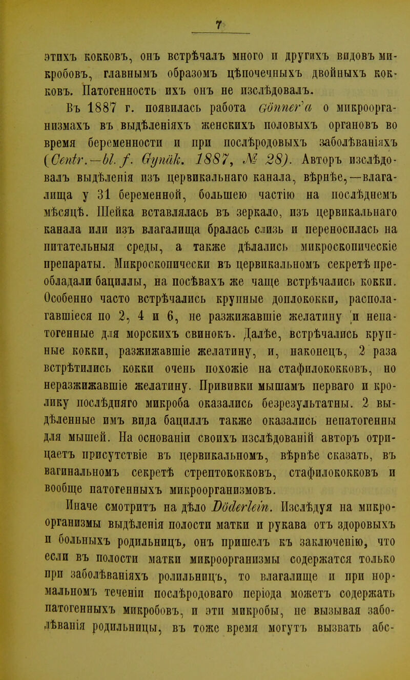 этпхъ кокковъ, онъ встрѣчалъ много и другихъ вшдовъ ми- кробовъ, главнымъ образомъ цѣпочечныхъ двойныхъ кок- ковъ. Патогенность ихъ онъ не изслѣдовалъ. Въ 1887 г. появилась работа ооппег'а о микроорга- низмахъ въ выдѣленіяхъ женскихъ половыхъ органовъ во время беременности и при послѣродовыхъ заболѣваніяхъ (Сепіг.—Ы /. Ѳупсік. 1887, М 28). Авторъ изслѣдо- валъ выдѣленія изъ цервикальнаго канала, вѣрнѣе,—влага- лища у 31 беременной, большею частію на послѣднемъ мѣсяцѣ. Шейка вставлялась въ зеркало, изъ цервикальнаго канала или изъ влагалища бралась слизь и переносилась на питательныя среды, а также дѣлались микроскопическіе препараты. Микроскопически въ цервикальномъ секретѣ пре- обладали бациллы, на посѣвахъ же чаще встрѣчались кокки. Особенно часто встрѣчались крупные доплококки, распола- гавшіеся по 2, 4 и 6, не разжижавшіе желатину 'и непа- тогенные для морскихъ свинокъ. Далѣе, встрѣчались круп- ные кокки, разжижавшіе желатину, и, наконецъ, 2 раза встрѣтились кокки очень похожіе на стафилококковъ, но неразжижавшіе желатину. Прививки мышамъ перваго и кро- лику иослѣдпяго микроба оказались безрезультатны. 2 вы- дѣленные имъ вида бациллъ также оказались непатогенны для мышей. На основаніи своихъ изслѣдованій авторъ отри- цаешь присутствіе въ цервикальномъ, вѣрнѣе сказать, въ вагинальномъ секретѣ стрептококковъ, стафилококковъ и вообще патогенныхъ микроорганизмовъ. Иначе смотритъ на дѣло Вбйегіегп. Изслѣдуя на микро- организмы выдѣленія полости матки и рукава отъ здоровыхъ и больиыхъ родильницъ, онъ пришелъ къ заключенію, что если въ полости матки микроорганизмы содержатся только при заболѣваніяхъ ролильницъ, то влагалище и при нор- мальномъ теченіи послѣродоваго періода можетъ содержать патогенныхъ микробовъ, и эти микробы, пе вызывая забо- лѣванія родильницы, въ тоже время могутъ вызвать абс-