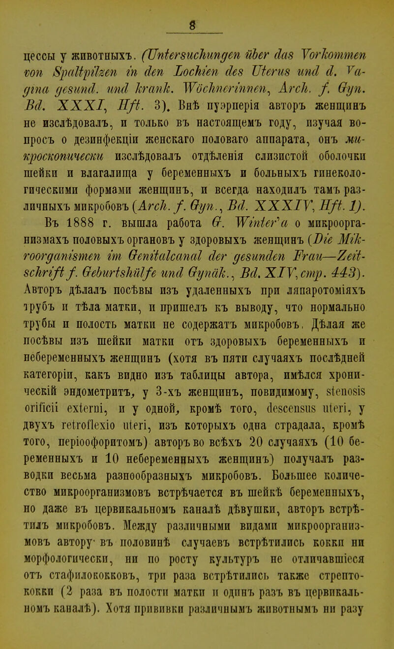 цессы у животныхъ. (ІІпіегзисЬипдеп йЬег сіаз Уогкоттеп шь 8раЩп'кеп т йеп ЪосЫеп йев Шегиз шй й. Уа- дгпа дсзипсі. пші кгапк. ЖосЫсггшеп^ Агсіг, /. Ѳун. Всі. XXX/, Н/і. 3). Внѣ пуэрперія авторъ женщинъ не изслѣдовалъ, и только въ настоящею году, изучая во- просъ о дезинфекціи женскаго половаго аппарата, онъ ми- кроскопически изслѣдовалъ отдѣленія слизистой оболочки шейки и влагалища у беременныхъ и больныхъ гинеколо- гическими формами женщинъ, и всегда находилъ тамъ раз- личныхъ микробовъ (АгсЬ. /. Ѳуп., Всі. XXXIV, Н/і. 1). Въ 1888 г. вышла работа Ѳ. Жіпіег^а о микроорга- низмахъ половыхъ органовъ у здоровыхъ женщинъ [Віе МгТс- гоогдапізтеп ж Ѳепііаісапаі йег дезипсіеп Ргаи—Тіеіі- зсІігі/1 /. ѲеЬиНзМІ/е ипй Ѳупйк.^ Всі, ХІУ, стр. 443). Авторъ дѣлалъ посѣвы изъ удаленныхъ при ляпаротоміяхъ трубъ и тѣла матки, и пришелъ къ выводу, что нормально трубы и полость матки не содержатъ микробовъ, Дѣлая же посѣвы изъ шейки матки отъ здоровыхъ беременныхъ и небеременныхъ женщинъ (хотя въ пяти случаяхъ послѣдней категоріи, какъ видно изъ таблицы автора, имѣлся хронп- ческій эндометриту у 3-хъ женщинъ, повидимому, зіепозіз огііісіі ехіепгі, и у одной, кромѣ того, (1е8сеп8іі8 иіегі, у двухъ геігоЯехіо иіегі, изъ которыхъ одна страдала, кромѣ того, періоофоритомъ) авторъ во всѣхъ 20 случаяхъ (10 бе- ременныхъ и 10 небеременцыхъ женщинъ) получалъ раз- водки весьма разнообразныхъ микробовъ. Большее количе- ство микроорганизмовъ встрѣчается въ шейкѣ беременныхъ, но даже въ цервикальномъ каналѣ дѣвушки, авторъ встрѣ- тилъ микробовъ. Между различными видами микроорганиз- мовъ автору въ половинѣ случаевъ встрѣтились кокки ни морфологически, ни по росту культуръ не отличавшіеся отъ стафилококковъ, три раза встрѣтилпсь также стрепто- кокки (2 раза въ полости матки и одпнъ разъ въ цервикаль- номъ каналѣ). Хотя прививки различнымъ животпымъ ни разу