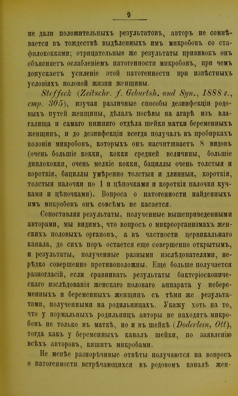 не дали положительныхъ результатовъ, авторъ не созы- вается въ тождествѣ выдѣленныхъ имъ микробовъ со ста- филококками; отрицательные же результаты прививокъ онъ объясняетъ ослабленіемъ патогенности микробовъ, при чемъ допускаетъ усиленіе этой патогенности при извѣстныхъ условіяхъ половой жизни женщины. 8іе//ес/с (ЯеіізсЪг. /. ѲеЪигізІі. ипсі Вуп,, 1888г., стр. 305), изучая различные способы дезинфекціи родо- выхъ путей женщины, дѣлалъ посѣвы на агарѣ изъ вла- галища и самаго нижняго отдѣла шейки матки беременныхъ женщинъ, и до дезинфекціи всегда получалъ въ пробиркахъ колоніи микробовъ, которыхъ онъ насчитываетъ 8 видовъ (очень болыніе кокки, кокки средней величины, болыніе диплококки, очень мелкіе кокки, бациллы очень толстыя и короткія, бациллы умѣренно толстыя и длинныя, короткія, толстыя палочки по 1 и цѣпочками и короткія палочки куч- ками и цѣпочками). Вопроса о патогенности найденныхъ имъ микробовъ онъ совсѣмъ не касается. Сопоставляя результаты, полученные вышеприведенными авторами, мы видимъ, что вопросъ о микроорганизмахъ жен- скихъ половыхъ органовъ, а въ частности цервикальнаго канала, до сихъ поръ остается еще совершенно открытымъ, и результаты, полученные разными изслѣдователями, не- рѣдко совершенно противоположны. Еще больше получается разногласій, если сравнивать результаты бактеріоскопиче- скаго изслѣдованія женскаго половаго аппарата у небере- менныхъ и беременныхъ женщинъ съ тѣми же результа- тами, полученными на родильницахъ. Укажу хоть на то, что у нормальныхъ родильницъ авторы не находятъ микро- бовъ не только въ маткѣ, но и въ шейкѣ (ѴосІегШп, ОН), тогда какъ у беременныхъ каналъ шейки, по заявленію всѣхъ авторовъ, кишитъ микробами. Не менѣе разнорѣчивые отвѣты получаются на вопросъ о патогенности встрѣчающихся въ родовомъ каналѣ жен-