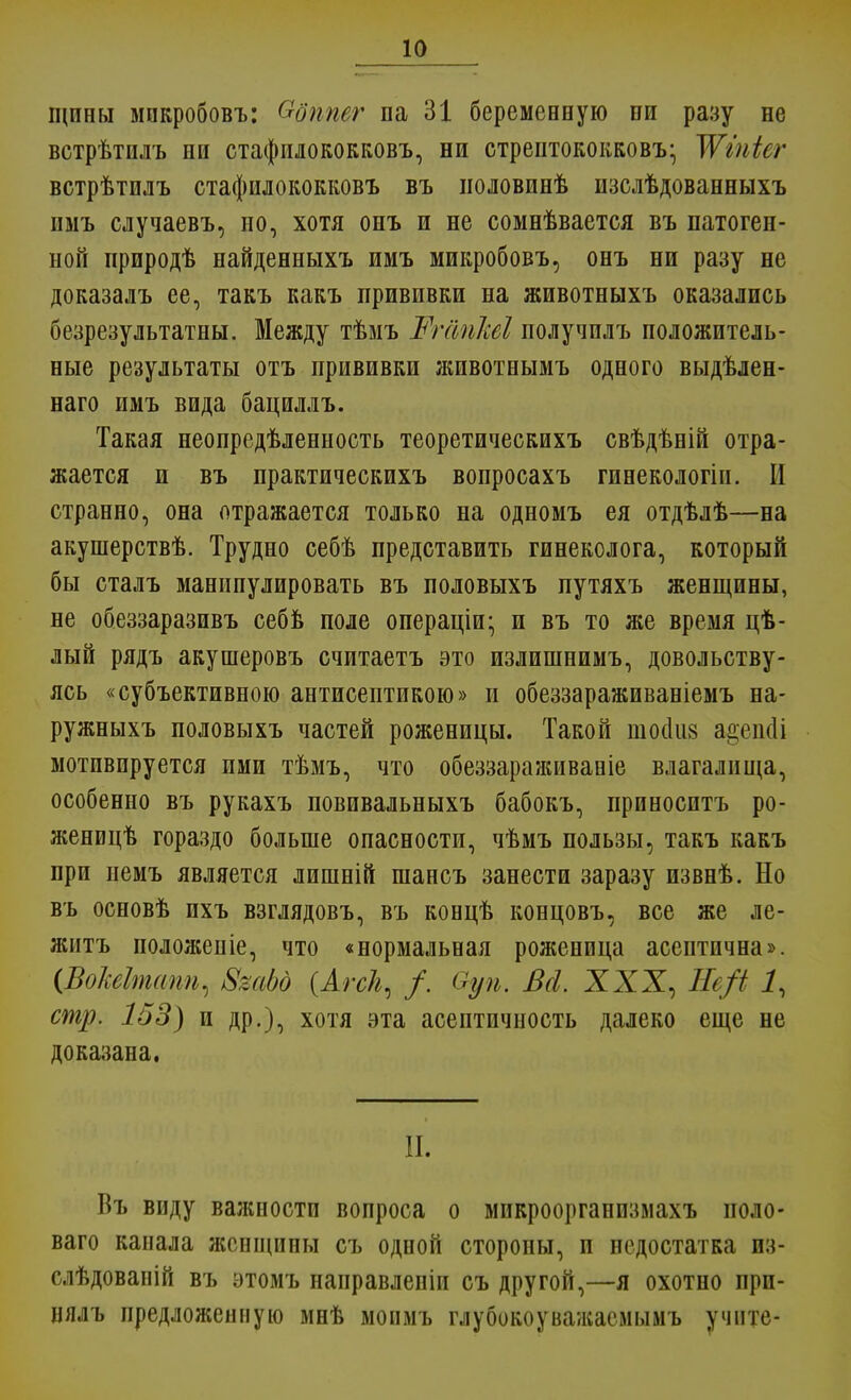 іцпны мпкробовъ: &бтег па 31 беременную ни разу не встрѣтшъ ни стафплококковъ, ни стрептококков^ Жіпіег встрѣтилъ стафилококковъ въ ноловинѣ изслѣдованныхъ имъ случаевъ, но, хотя онъ и не сомнѣвается въ патоген- ной природѣ найденныхъ имъ микробовъ, онъ ни разу не доказалъ ее, такъ какъ прививки на животныхъ оказались безрезультатны. Между тѣмъ Жгапѣі получилъ положитель- ные результаты отъ прививки животнымъ одного выдѣлен- наго имъ вида бациллъ. Такая неопредѣленность теоретическихъ свѣдѣній отра- жается и въ практическихъ вопросахъ гинекологіи. И странно, она отражается только на одномъ ея отдѣлѣ—на акушерствѣ. Трудно себѣ представить гинеколога, который бы сталъ манипулировать въ половыхъ путяхъ женщины, не обеззаразивъ себв поле операціи; и въ то же время цѣ- лый рядъ акушеровъ считаетъ это излишнимъ, довольству- ясь «субъективною антисептикою» и обеззараживаніемъ на- ружныхъ половыхъ частей роженицы. Такой шооіиз ао,еік1і мотивируется ими тѣмъ, что обеззараживаніе влагалища, особенно въ рукахъ повпвальныхъ бабокъ, приносптъ ро- женицѣ гораздо больше опасности, чѣмъ пользы, такъ какъ при пемъ является лишній шансъ занести заразу извнѣ. Но въ основѣ ихъ взглядовъ, въ концѣ концовъ, все же ле- жнтъ положеніе, что «нормальная роженица асептнчна». (ВоЫтапщ ЗгаЬд {Агск, /. Оуп. Всі XXX, Не/і 1, стр. 153) и др.), хотя эта асептичность далеко еще не доказана. II. Въ виду важности вопроса о микроорганпзмахъ ноло- ваго канала женщины съ одной стороны, и недостатка пз- слѣдованій въ этомъ направленіи съ другой,—я охотно при- нялъ предложенную мнѣ моимъ глубокоунажасмымъ учите-