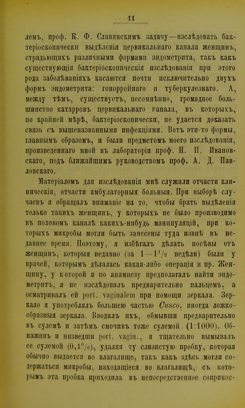 лемъ, проф. К. Ф. Славянскимъ задачу—изслѣдовать бак- теріоскопически выдѣленія цервикальнаго канала женщинъ, страдающихъ различными формами эндометрита, такъ какъ существующія бактеріоскопическія изслѣдованія при этого рода заболѣваніяхъ касаются почти исключительно двухъ формъ эндометрита: гонорройнаго и туберкулезнаго. А, между тѣмъ, существуетъ, несомнѣнно, громадное боль- шинство катарровъ цервикальнаго канала, въ которыхъ, по крайней мѣрѣ, бактеріоскопическп, не удается доказать связь съ вышеназванными инфекціями. Вотъ эти-то формы, главнымъ образомъ, и были предметомъ моего изслѣдованія, произведеннаго мной въ лабораторіи проф. Н. П. Иванов- скаго, подъ ближайшимъ руководствомъ проф. А. Д. Пав- ловскаго. Матеріаломъ для изслѣдованія мнѣ служили отчасти кли- ническія, отчасти амбулаторныя больныя. При выборѣ слу- чаевъ я обращалъ вниманіе на то, чтобы брать выдѣленія только такихъ женщинъ, у которыхъ не было производимо въ половомъ каналѣ какихъ-нибудь манипуляцій, при ко- торыхъ микробы могли быть занесены туда извнѣ въ не- давнее время. Поэтому, я избѣгалъ дѣлать посѣвы отъ женщинъ, которыя недавно (за 1—1*/з недѣли) были у врачей, которымъ дѣлалась какая-либо операція и пр. Жен- щину, у которой я по анамнезу предполагалъ найти эндо- метритъ, я не изслѣдовалъ предварительно пальцемъ, а осматривалъ ей рогі. ѵа^іпаіет при помощи зеркала. Зер- кало я употреблялъ большею частью Сизсо^ иногда ложко- образныя зеркала. Вводилъ ихъ, обмывши предварительно въ сулемѣ и затѣмъ смочивъ тоже сулемой (1:1000). 06- наживъ и низведши рогі. ѵа&іп., я тщательно вымывалъ ее сулемой (0,1°/о), удаляя ту слизистую пробку, которая обычно выдается во влагалище, такъ какъ здѣсь могли со- держаться микробы, находящееся во влагалищѣ, съ кото- рымъ эта пробка приходила въ непосредственпое сопрпкос-