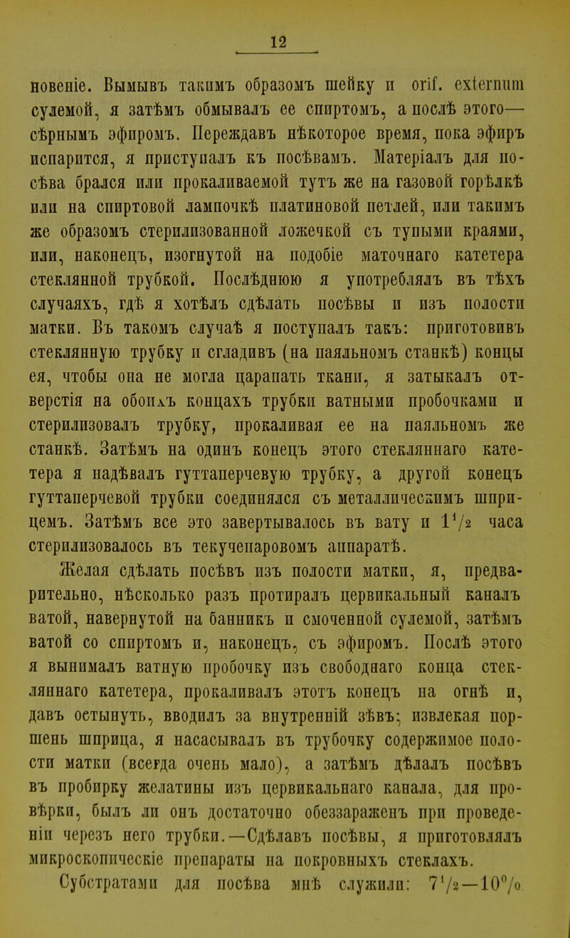 новеніе. Вымывъ такимъ образомъ шейку и огіГ. ехіегпшп сулемой, я затѣмъ обмывалъ ее спиртомъ, а послѣ этого— сѣрнымъ эфпромъ. Переждавъ нѣкоторое время, пока эфиръ испарится, я приступалъ къ посѣвамъ. Матеріалъ для по - сѣва брался или прокаливаемой тутъ же на газовой горѣлкѣ или на спиртовой лампочкѣ платиновой петлей, или такимъ же образомъ стерилизованной ложечкой съ тупыми краями, или, наконецъ, изогнутой на подобіе маточнаго катетера стеклянной трубкой. Послѣднюю я употреблялъ въ тѣхъ случаяхъ, гдѣ я хотѣлъ сдѣлать посѣвы и изъ полости матки. Въ такомъ случаѣ я поступалъ такъ: приготовпвъ стеклянную трубку п сгладивъ (на паяльномъ станкѣ) концы ея, чтобы она не могла царапать ткани, я затыкалъ от- верстія на обоилъ концахъ трубки ватными пробочками и стерилизовалъ трубку, прокаливая ее на паяльномъ же станкѣ. Затѣмъ на одинъ конецъ этого стекляннаго кате- тера я надѣвалъ гуттаперчевую трубку, а другой конецъ гуттаперчевой трубки соединялся съ металлическимъ шпрп- цемъ. Затѣмъ все это завертывалось въ вату и I1/* часа стерилизовалось въ текучепаровомъ аппаратѣ. Желая сдѣлать посѣвъ изъ полости матки, я, предва- рительно, нѣсколько разъ протиралъ цервикальный каналъ ватой, навернутой на банникъ и смоченной сулемой, затѣмъ ватой со спиртомъ и, наконецъ, съ эфиромъ. Послѣ этого я вынимадъ ватную пробочку изъ свободааго конца стек- ляннаго катетера, прокаливалъ этотъ конецъ на огнѣ и, давъ оетынуть, вводилъ за внутренній зѣвъ- извлекая пор- шень шприца, я насасывалъ въ трубочку содержимое поло- сти матки (всегда очень мало), а затѣмъ дѣлалъ посѣвъ въ пробирку желатины изъ цервикальнаго канала, для про- вѣрки, былъ ли онъ достаточно обеззараженъ при проведе- ніи черсзъ него трубки.—Сдѣлавъ посѣвы, я приготовлялъ микроскопнческіе препараты на покровныхъ стеклахъ. Субстратами для посѣва мнѣ служили: 7'/2—100/о