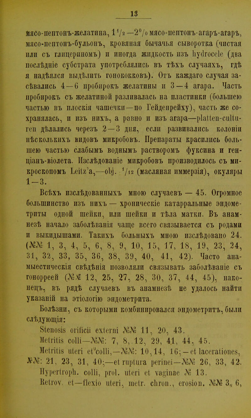 мясо-пептонъ-желатина, V/* —2°/о мясо-пептонъ-агаръ-агарѣ, мясо-пептонъ-бульонъ, дровяная бычачья сыворотка (чистая или съ глицерииомъ) и иногда жидкость изъ Ііуіігосеіе (два послѣдніе субстрата употреблялись въ тѣхъ случаяхъ, гдѣ я надѣялся выдѣлить гонококковъ). Отъ каждаго случая за- твались 4 — 6 пробирокъ желатины и 3 — 4 агара. Часть пробирокъ съ желатиной разливалась на пластинки (большею частью въ плоскія чашечки—по Гейденрейху), часть же со- хранялась, и изъ нихъ, а равно и изъ агара—ріайеп-сиііи- геп дѣлались черезъ 2 — 3 дня, если развивались колоніи нѣсколькихъ видовъ микробовъ. Препараты красились боль- шею частью слабымъ воднымъ растворомъ фуксина и ген- ціанъ-віолета. Изслѣдованіе микробовъ производилось съ ми- кроскопомъ ЬеИг'а,—оЬ]. V12 (масляная иммерзія), окуляры 1-3. Всѣхъ изслѣдованныхъ мною случаевъ — 45. Огромное большинство изъ нихъ — хроническіе катарральные эндоме- триты одной шейки, или шейки и тѣла матки. Въ анам- незѣ начало заболѣванія чаще всего связывается съ родами и выкидышами. Такихъ больныхъ мною изслѣдовано 24. (Ж№ 1, 3, 4, 5, 6, 8, 9, 10, 15, 17, 18, 19, 23, 24, 31, 32, 33, 35, 36, 38, 39, 40, 41, 42). Часто ана- мыестическія свѣдѣнія позволяли связывать заболѣваніе съ гонорреей (№Л 12, 25, 27, 28, 30, 37, 44, 45), нако- нецъ, въ рядѣ случаевъ въ анамнезѣ не удалось найти указаній на этіологію эндометрита. Болѣзни, съ которыми комбинировался эндометритъ, были слѣдующія: 8іепо8І8 огШсіі ехіепіі Ж№ 11, 20, 43. МеігШй соШ—Ж№: 7, 8, 12, 29, 4.1, 44, 45. Меігіііа ніегі еіЪШ,—Ш: 10,14, 16;-еіІасегаііопез, *М: 21, 23, 31, 40-—еі гиріига регіпеі-ЗИ* 26, 33, 42. Нурегігорп. соШ, ргоі. иіегі еі ѵа§іпае № 13. Кеігоѵ, еі—Пехіо іііегі, шеіг. сЬгоп., егозіоп. Зл 6,