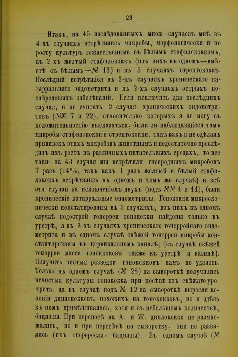 Итакъ, на 45 пзслѣдованныхъ мною случаевъ мнѣ въ 4-хъ случаяхъ встрѣтилпсь микробы, морфологически и по росту культуръ тождественные съ бѣлымъ стафнлококкомъ, въ 2 хъ желтый стафнлококкъ (изъ пихъ въ одномъ—вмѣ- стѣ съ бѣлымъ—«N3 43) и въ 5 случаяхъ стрептококкъ. Послѣдній встрѣтился въ 3-хъ случаяхъ хроническаго ка- тарральпаго эндометрита и въ 2-хъ случаяхъ острыхъ по- слѣродовыхъ заболѣваній. Если исключить два послѣдпихъ случая, и не считать 2 случая хроническихъ эндометри- товъ (Ж№ 7 и 22), относительно которыхъ я не могу съ положнтельпостію высказаться, были ли наблюдавшіеся тамъ микробы-стафилококки и стрептококки, такъ какъ я не сдѣлалъ прнвивокъ этихъ микробовъ жпвотнымъ п недостаточно прослѣ- дилъ ихъ ростъ въ различныхъ питательныхъ средахъ, то все таки на 43 случая мы встрѣтили гноеродныхъ микробовъ 7 разъ (14°/о, такъ какъ 1 разъ желтый и бѣлый стафн- лококкъ встрѣтились въ одномъ и томъ же случаѣ) и всѣ эти случаи за исключеніемъ двухъ (подъ Ж№ 4 и 44), были хроническіе катарральные эндометриты. Гонококки микроско- пически констатированы въ 5 случаяхъ, нзъ нихъ въ одномъ случаѣ подострой гонорреп гонококки найдены только въ урстрѣ, а въ 3-хъ случаяхъ хроническаго гонорройеаго эндо- метрита и въ одномъ случаѣ свѣжей гонорреи микробы кон- стантировапы въ цервикальномъ каналѣ- (въ случаѣ свѣжей гонорреи масса гоноккоковъ также въ уретрѣ и вагинѣ). Получить чистыя разводки гонококковъ намъ не удалось. Только въ одномъ случаѣ (Л? 28) на сывороткѣ получились нечистыя культуры гонококка при посѣвѣ изъ свѣжагоуре трпта, да въ случаѣ подъ № 12 на сывороткѣ выросли ко- лоши диплококковъ, похожихъ на гонококковъ, но и здѣсь къ нимъ прим вшивались, хотя и въ неболыномъ колпчествѣ, бациллы. При иерспосѣ на А. и Ж. диплококки не размно- жались, но и при псрссѣвѣ на сыворотку, они не разви- лись (ихъ «переросли» бациллы). Въ одномъ случаѣ
