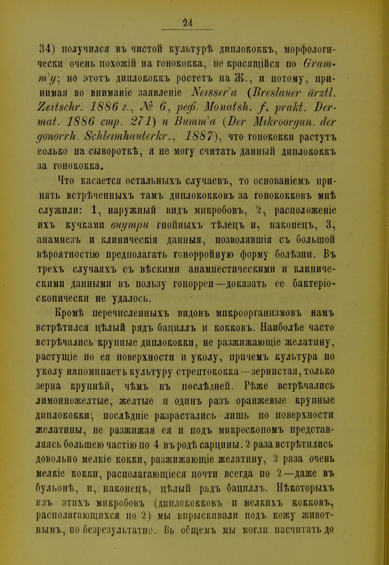 34) полупился въ чистой культурѣ диплококкъ, морфологи- чески очень похожій на гонококка, ие красящійся по Ѳгапг- чт?у\ но этотъ диплококкъ ростетъ на Ж., и потому, при- нимая во вниманіе заявленіе Шгззег'а (Вгезіаиег аЫІ. ЯеШсЪг. 1886 г., М #, реф. Жопаізк. /. ргаЫ. Бег- таі. 1886 стр. 271) и Витт'а {Вег Мгкгоогдап. сіег допоггЬ. ЗсМеітШиіёгкг., 1887), что гонококки растутъ еолько на сывороткѣ, я не могу считать данный диплококкъ за гонококка. Что касается остальныхъ случаевъ, то основаніемъ при- нять встрѣченныхъ тамъ диплококковъ за гонококковъ мнѣ служили: 1, наружный видъ микробовъ, 2, расположеніе ихъ кучками внутри гнойныхъ тѣлецъ и, накопецъ, 3, анамнезъ и клиническія данныя, позволявшія съ большой вѣроятностію предполагать гонорройную форму болѣзни. Въ трехъ случаяхъ съ вѣскими анамнестическими и клиниче- скими данными въ пользу гонорреи—доказать ее бактеріо- скопически не удалось. Кромѣ перечислеяныхъ видовъ мпкроорганизмовъ намъ встрѣтился цѣлый рядъ бациллъ и кокковь. Наиболѣе часто встрѣчались крупные диплококки, не разжижающіе желатину, растущіе по ея поверхности и уколу, причемъ культура по уколу напомпнаетькультуру стрептококка—зернистая, только зерна круннѣй, чѣмъ въ послѣдней. Рѣже встрѣчались лимонножелтые, желтые и одинъ разъ оранжевые крупные диплококки^ послѣдніе разрастались лишь по поверхности желатины, не разжижая ея и подъ микроскоиомъ представ- ляясь большею частію по 4 въродѣсарцины. 2 раза встрѣтились довольно мелкіе кокки, разжижающіе желатину, 2 раза очень мелкіс кокки, располагающееся почти всегда но 2—даже въ бульоиѣ, и, наконсцъ, цѣлый рядъ бациллъ. Нѣкоторыхъ мзъ этпхъ микробовъ (диплококковъ и мелкнхъ кокковъ, располагающихся но 2) мы впрыскивали подъ коясу жнвот- нымъ, по безрезультатно. Бь осщемъ мы могли насчитать до