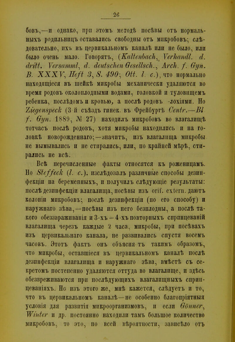 бовъ,—и однако, прп этомъ методѣ посѣвы отъ нормаль- ныхъ родпльницъ оставались свободны отъ микробовъ- слѣ- довательно, пхъ въ цервикальномъ каналѣ пли не было, или было очень мало. Говорятъ, {КаМепЬасЪ, ѴегІшпгМ. сі. сігііі. Уегзатті, й. йеиЫсЫп ѲезеШсЬ., Агсіь. /. Ѳуп. В. XXXV, Ее/і 3,8. 490; ОН. I. с), что нормально находящееся въ шейкѣ микробы механически удаляются во время родовъ околоплодными водами, головкой и туловищемъ ребенка, послѣдомъ и кровью, а послѣ родовъ -лохіями. Но Ъіедепзреск (3 й съѣздъ гинек. въ Фрейбургѣ Сепіг.—ВІ /. Ѳуп. 1889, № 27) находилъ микробовъ во влагалищѣ тотчасъ послѣ родовъ, хотя микробы находились и на го- лов^ новорожденна^;—значптъ, изъ влагалища микробы не вымывались и не стирались, или, по крайней мѣрѣ, сти- рались не всѣ. Всѣ перечисленные факты относятся къ роженицамъ. Но 8іе//есІс (7. с), изслѣдовалъ различные способы дезин- фекціи па беременныхъ, и получилъ слѣдующіе результаты: послѣ дезинфекціи влагалища, посѣвы изъ огіі. ехіегп. даютъ колоніи микробовъ- послѣ дезпнфекціи (по его способу) и наружнаго зѣва,—посѣвы изъ пего безплодны, а послѣ та- кого обеззараживанія и 3-хъ —4-хъповторныхъ спрпнцеваній влагалища черезъ каждые 2 часа, микробы, при посѣвахъ изъ цервикальнаго канала, не развивались спустя восемъ часовъ. Этотъ фактъ онъ объясня тъ такпмъ образомъ, что микробы, оставшіеся въ цервикальномъ каналѣ послѣ дсзпнфекціи влагалища и наружнаго зѣва, вмѣстѣ съ се- кретомъ постепенно удаляются оттуда во влагалище, п здѣсь обезвреживаются при послѣдующихъ влагалпщныхъ сприн- цеваніяхъ. Но изъ этого же, мнѣ кажется, слѣдуетъ и то, что въ цервикальномъ каналѣ—не особенно благопріятныя условія для развптія мпкроорганпзмовъ, и если Шпшг^ ТѴініег и др. постоянно находили тамъ большое количество микробовъ, то это, по всей вѣроятиостн, заішсѣло отъ