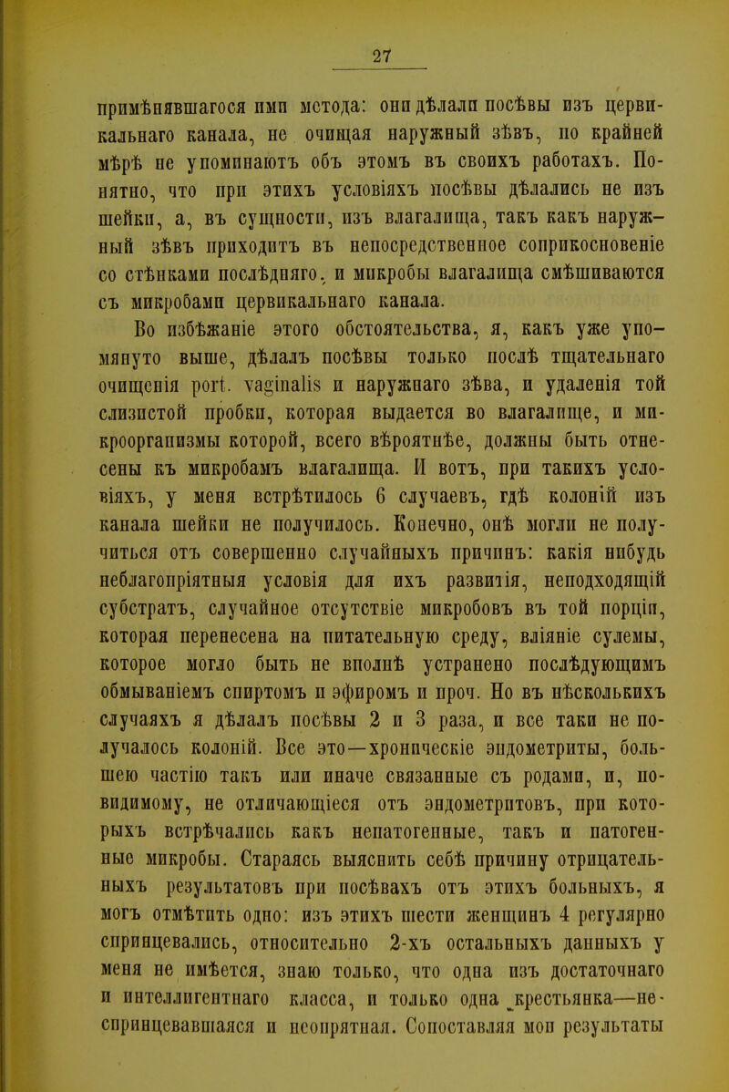 примѣнявшагося пмп метода: они дѣлалп посѣвы изъ церви- кальнаго канала, не очищая наружный зѣвъ, по крайней мѣрѣ не упомпнаютъ объ этомъ въ своихъ работахъ. По- нятно, что при этихъ условіяхъ посѣвы дѣлались не изъ шейки, а, въ сущности, изъ влагалища, такъ какъ наруж- ный зѣвъ приходитъ въ непосредственное соприкосновеніе со стѣнками послѣдпяго. и микробы влагалища смѣшиваются съ микробами цервикальнаго канала. Во избѣжаніе этого обстоятельства, я, какъ уже упо- мянуто выше, дѣлалъ посѣвы только послѣ тщательнаго очищенія рогі. ѵа2,іпа1І8 и наружнаго зѣва, и удаленія той слизистой пробки, которая выдается во влагалище, и ми- кроорганизмы которой, всего вѣроятнѣе, должны быть отне- сены къ микробамъ влагалища. И вотъ, при такихъ усло- віяхъ, у меня встрѣтилось 6 случаевъ, гдѣ колоній изъ канала шейки не получилось. Конечно, онѣ могли не полу- читься отъ совершенно случайныхъ причинъ: какія нибудь неблагопріятныя условія для ихъ развитія, неподходящій субстратъ, случайное отсутствіе микробовъ въ той порціп, которая перенесена на питательную среду, вліяніе сулемы, которое могло быть не вполнѣ устранено послѣдующимъ обмываніемъ спиртомъ п эфиромъ и проч. Но въ нѣсколькихъ случаяхъ я дѣлалъ посѣвы 2 и 3 раза, и все таки не по- лучалось колоній. Все это—хроническіе эндометриты, боль- шею частію такъ или иначе связанные съ родами, и, по- видимому, не отличающіеся отъ эндометрптовъ, при кото- рыхъ встрѣчались какъ непатогепные, такъ и патоген- ные микробы. Стараясь выяснить себѣ причину отрицатель- ныхъ результатовъ при посѣвахъ отъ этихъ больныхъ, я могъ отмѣтпть одно: изъ этихъ шести женщинъ 4 регулярно спринцевались, относительно 2-хъ остальныхъ данныхъ у меня не имѣется, знаю только, что одна изъ достаточнаго и интеллигентнаго класса, и только одна ^крестьянка—не- спринцевавшаяся и неопрятная. Сопоставляя мои результаты