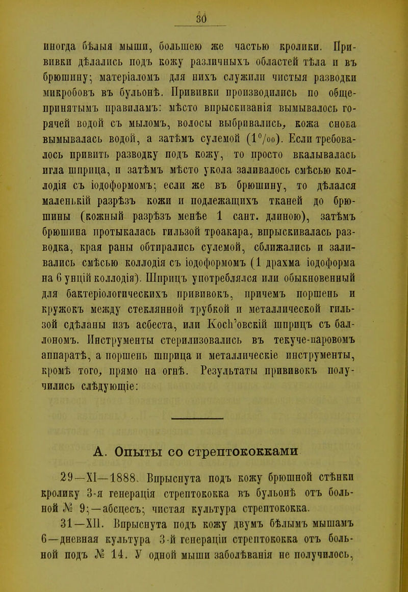 иногда бѣлыя мыши, большею же частью кролики. При- вивки дѣлались подъ кожу различныхъ областей тѣла и въ брюшину; матеріаломъ для пихъ служили чистыя разводки микробовъ въ бульонѣ. Прививки производились по обще- прпнятымъ правпламъ: мѣсто впрыскиванія вымывалось го- рячей водой съ мыломъ, волосы выбривались, кожа снова вымывалась водой, а затѣмъ сулемой (I0/00)- Если требова- лось привить разводку подъ кожу, то просто вкалывалась игла шприца, и затѣмъ мѣсто укола заливалось смѣсью кол- лодія съ іодоформомъ; если же въ брюшину, то дѣлался маленькій разрѣзъ кожи и подлежащихъ тканей до брю- шины (кожный разрѣзъ менѣе 1 сант. длиною), затѣмъ брюшина протыкалась гильзой троакара, впрыскивалась раз- водка, края раны обтирались сулемой, сближались и зали- вались смѣсью коллодія съ іодоформомъ (1 драхма іодоформа на бунційколлодія). Шприцъ употреблялся или обыкновенный для бактеріологическихъ прививокъ, причемъ поршень и кружокъ между стеклянной трубкой и металлической гиль- зой сдѣланы изъ асбеста, или Кос1і'овскій шприцъ съ бал- лонозіъ. Инструменты стерилизовались въ текуче-паровомъ аппаратѣ, а поршень шприца и металлическіе инструменты, кромѣ того, прямо на огнѣ. Результаты прививокъ полу- чились слѣдующіе: А. Опыты со стрептококками 29—XI—1888, Впрыснута подъ кожу брюшной стѣнкп кролику 3-я генерація стрептококка въ бульонѣ отъ боль- ной Л? 9;—абсцесъ; чистая культура стрептококка. 31—XII. Впрыснута подъ кожу двумъ бѣлымъ мышамъ 6—дневная культура 3-й генераціи стрептококка отъ боль- ной подъ № 14. У одной мыши заболѣванія не получилось,