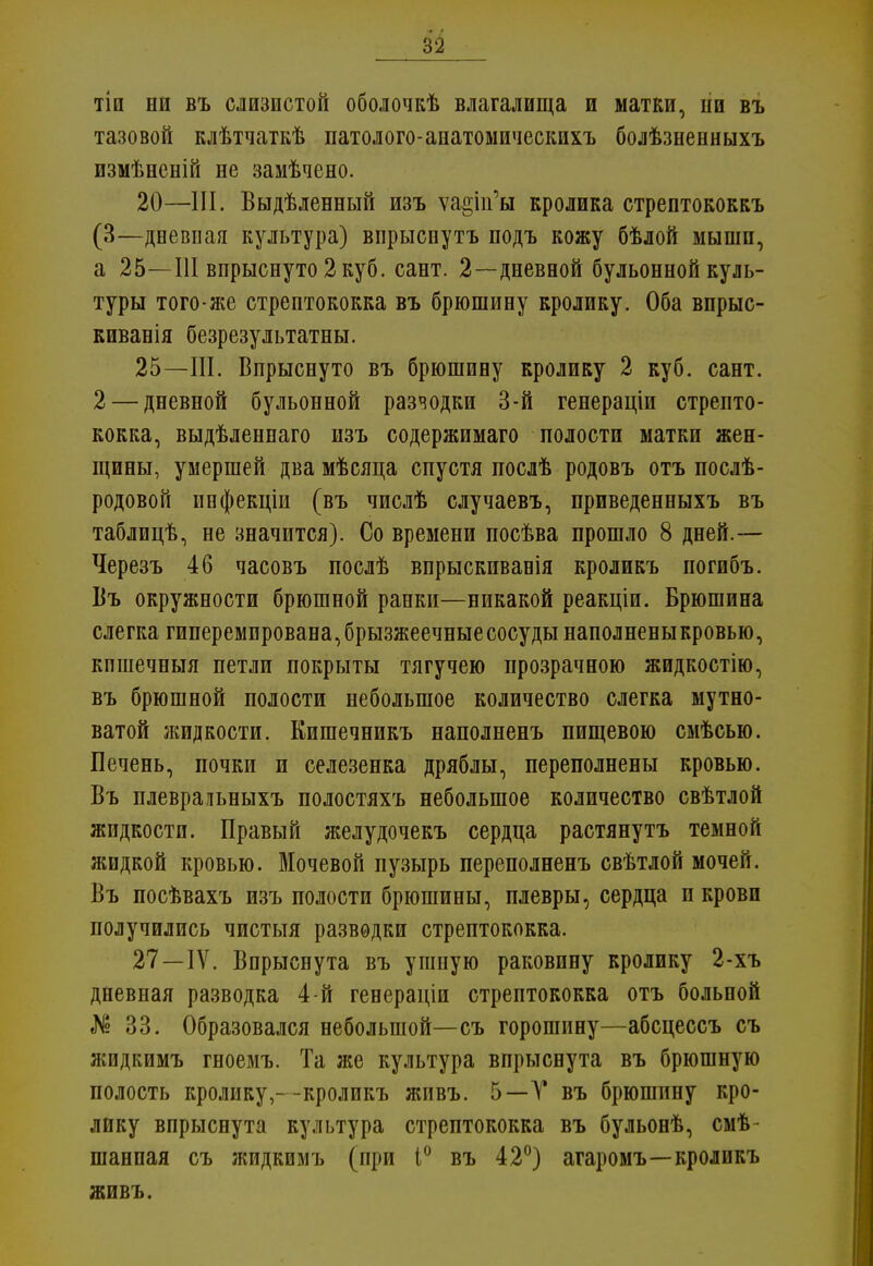 82 тіи ни въ слизистой оболочкѣ влагалища и матки, ыи въ тазовой клѣтчаткѣ патолого-анатомическихъ болѣзненныхъ измѣненій не замѣчено. 20—III. Выдѣленный изъ ѵа§іп'ы кролика стрептококкъ (3—дневная культура) вирыспутъ подъ кожу бѣлой мыши, а 25—III впрыснуто 2 куб. сант. 2—дневной бульонной куль- туры того-же стрептококка въ брюшину кролику. Оба впрыс- киванія безрезультатны. 25—III. Впрыснуто въ брюшину кролику 2 куб. сант. 2 — дневной бульонной разчодки 3-й генераціи стрепто- кокка, выдѣленнаго изъ содержимаго полости матки жен- щины, умершей два мѣсяца спустя послѣ родовъ отъ послѣ- родовой инфекціи (въ числѣ случаевъ, приведенныхъ въ таблицѣ, не значится). Со времени посѣва прошло 8 дней.— Черезъ 46 часовъ послѣ впрыскивавія кроликъ погибъ. Въ окружности брюшной ранки—никакой реакціи. Брюшина слегка гиперемпрована,брызжеечные сосуды наполненыкровью, кпшечныя петли покрыты тягучею прозрачною жидкостію, въ брюшной полости небольшое количество слегка мутно- ватой жидкости. Кишечникъ наполненъ пищевою смѣсью. Печень, почки и селезенка дряблы, переполнены кровью. Въ плевральныхъ полостяхъ небольшое количество свѣтлой жидкости. Правый желудочекъ сердца растянутъ темной жидкой кровью. Мочевой пузырь переполненъ свѣтлой мочей. Въ посѣвахъ изъ полости брюшины, плевры, сердца п крови получились чистыя разводки стрептококка. 27—IV. Впрыснута въ ушную раковину кролику 2-хъ дневная разводка 4-й генераціи стрептококка отъ больпой № 33. Образовался небольшой—съ горошину—абсцессъ съ жидкимъ гноемъ. Та же культура впрыснута въ брюшную полость кролику,--кроликъ живъ. 5—Т въ брюшпну кро- лику впрыснута культура стрептококка въ бульонѣ, смѣ- шанпая съ жидкимъ (при 1° въ 42°) агаромъ—кроликъ живъ.