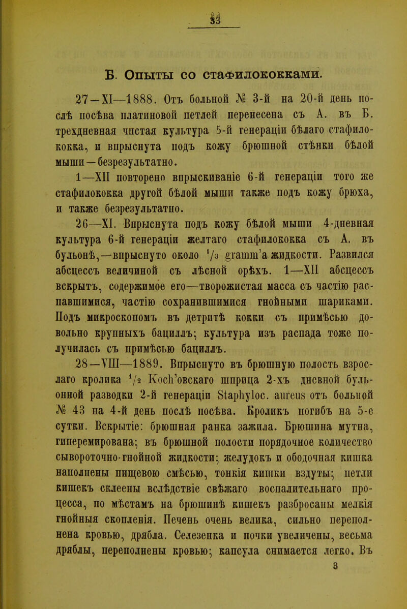 В. Опыты со стафилококками. 27 - XI—1888. Отъ больной № 3-й на 20-й день по- слѣ посѣва платиновой петлей перенесена съ А. въ Б. трехдневная чпстая культура 5-й генераціи бѣлаго стафило- кокка, и впрыснута подъ кожу брюшной стѣнки бѣлой мыши—безрезультатно. 1—XII повторено впрыскиваніе 6-й генераціи того же стафилококка другой бѣлой мыши также подъ кожу брюха, и также безрезультатно. 26—XI. Впрыснута подъ кожу бѣлой мыши 4-дневная культура 6-й генераціи желтаго стафилококка съ А. въ бульонѣ,--впрыснуто около V3 §гашт'а жидкости. Развился абсцессъ величиной съ лѣсной орѣхъ. 1—XII абсцессъ вскрытъ, содержимое его—творожистая масса съ частію рас- павшимися, частію сохранившимися гнойными шариками. Подъ микроскопомъ въ детритѣ кокки съ примѣсью до- вольно крупныхъ бациллъ; культура изъ распада тоже по- лучилась съ примѣсью бациллъ. 28—ѴШ—1889. Впрыснуто въ брюшную полость взрос- лаго кролика V2 КосЪ'овскаго шприца 2-хъ дневной буль- онной разводки 2-й генераціи 8іар1іу1ос. аигеиз отъ больной № 43 на 4-й день послѣ иосѣва. Кроликъ погибъ на 5-е сутки. Вскрытіе: брюшная ранка зажила. Брюшина мутна, гиперемирована* въ брюшной полости порядочное количество сывороточно-гнойной жидкости- желудокъ и ободочная кишка наполнены пищевою смѣсью, тонкія кишки вздуты; петли кишекъ склеены вслѣдствіе свѣжаго воспалительнаго про- цесса, по мѣстамъ на брюшинѣ кишекъ разбросаны мелкія гнойныя скопленія. Печень очень велика, сильно перепол- нена кровью, дрябла. Селезенка и почки увеличены, весьма дряблы, переполнены кровью; капсула снимается легко. Въ з