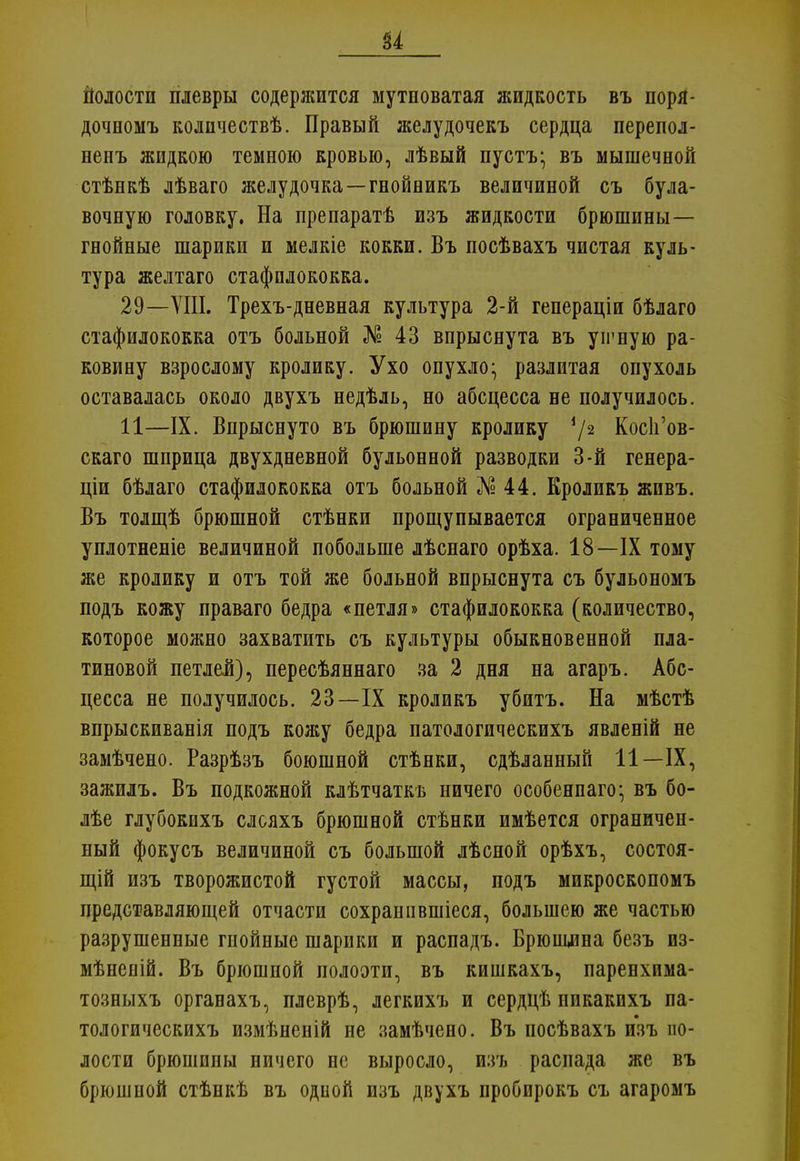 и полости плевры содержится мутноватая жидкость въ поря- дочномъ колпчествѣ. Правый желудочекъ сердца перепол- ненъ жидкою темною кровью, лѣвый пусть* въ мышечной стѣнкѣ лѣваго желудочка—гнойникъ величиной съ була- вочную головку. На препаратѣ изъ жидкости брюшины— гнойные шарики и мелкіе кокки. Въ посѣвахъ чистая куль- тура желтаго стафилококка. 29—VIII. Трехъ-дневная культура 2-й гепераціи бѣлаго стафилококка отъ больной № 43 впрыснута въ уігную ра- ковину взрослому кролику. Ухо опухло^ разлитая опухоль оставалась около двухъ недѣль, но абсцесса не получилось. 11—IX. Впрыснуто въ брюшину кролику 72 Кос1і'ов- скаго шприца двухдневной бульонной разводки 3-й генера- ціи бѣлаго стафилококка отъ больной №44. Кроликъ жпвъ. Въ толщѣ брюшной стѣнки прощупывается ограниченное уплотненіе величиной побольше лѣснаго орѣха. 18—IX тому же кролику и отъ той же больной впрыснута съ бульономъ подъ кожу праваго бедра «петля» стафилококка (количество, которое можно захватить съ культуры обыкновенной пла- тиновой петлей), пересѣяннаго за 2 дня на агаръ. Абс- цесса не получилось. 23—IX кроликъ убитъ. На мѣстѣ впрыскиванія подъ кожу бедра патологическихъ явленій не замѣчено. Разрѣзъ боюшной стѣнки, сдѣланный 11—IX, зажилъ. Въ подкожной клѣтчаткъ ничего особенпаго^ въ бо- лѣе глубокихъ слояхъ брюшной стѣнки имѣется ограничен- ный фокусъ величиной съ большой лѣсной орѣхъ, состоя- ний изъ творожистой густой массы, подъ микроскопомъ представляющей отчасти сохраипвшіеся, большею же частью разрушенные гпойные шарики и распадъ. Брюшлна безъ из- мѣненій. Въ брюшной полоэти, въ кишкахъ, паренхима- тозныхъ органахъ, плеврѣ, легкихъ и сердцѣ никакихъ па- тологическихъ измѣненій не замѣчено. Въ посѣвахъ изъ по- лости брюшины ничего не выросло, изъ распада же въ брюшной стѣнкѣ въ одной изъ двухъ пробирокъ съ агаромъ
